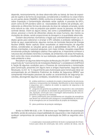 113
PROTEÇÃO RADIOLÓGICA NO DIAGNÓSTICO E TERAPIA
depende, necessariamente, da dose absorvida (alta ou baixa), da taxa de exposi-
ção do sujeito e da forma da exposição, considerando a incidência no corpo inteiro
ou em partes deste (TAVARES, 2009), conforme já tratado, anteriormente, no Item
sobre Exposição e Contaminação abordado neste capítulo. A previsão do EPC’s,
assim como do EPI pondera sobre as necessidades do sistema de proteção, con-
siderando as diferentes formas de absorção da dose de radiação emanada, sendo
esta natural ou não, visto os prejuízos que podem causar às pessoas, na falta de
controle destas. Citam-se alguns danos, tais como a probabilidade de induzir ao
câncer, provocar a morte de diferentes células do corpo humano, das mortes ou
mutações de células, sendo proporcionais às dosagens e à quantidade absorvida.
Existem documentos normativos e legais que orientam/determinam as con-
dições gerais para selecionar e arranjar o EPC voltados à proteção radiológica, ci-
tando-se aqui, especialmente, algumas normas da Comissão Nacional de Energia
Nuclear (CNEN). Neste capítulo serão ressaltadas as determinações de algumas
destas, consideradas as soluções gerais para a aplicabilidade dos EPCs. A partir
dessas orientações, é possível pesquisar, com maior ênfase, situações específicas
envolvendo proteção radiológica coletiva. Para aplicá-las, é importante conhecer a
natureza das atividades inerentes à Unidade, de ambientes e de áreas formadoras,
bem como dos riscos envolvidos na sua realização, percebendo a classificação de
cada ambiente e área.
Ressaltam-se algumas determinações da Resolução 215 (2017 − CNEN NE 6.02),
a qual trata do “Licenciamento de Instalações Radiativas” e estabelecem (CAPÍTULO
II, Seção III) algumas condições para o Processo de Licenciamento e Autorização
para Construção, presentes em alguns itens e artigos importantes. Segundo essa
Resolução, no Art. 12, “o requerimento para Autorização para Construção deve ser
acompanhado de um Relatório Preliminar de Análise de Segurança (RPAS)” que
compreenda informações passíveis de avaliar as características de segurança en-
volvidas, abrangendo algumas condições, ressaltando-se as descritas a seguir:
III - análise preliminar e avaliação do projeto e desempenho de estruturas,
sistemas e componentes da instalação, identificando os itens importantes
à segurança, com o objetivo de avaliar os aspectos de segurança e de
proteção radiológica;
IV - programa de garantia da qualidade do requerente e dos contratados
principais, a ser aplicado às atividades de gerenciamento, projeto, fabrica-
ção, aquisição, construção civil e montagem eletromecânica de itens im-
portantes à segurança da instalação;
V - planos preliminares para procedimentos em situações de emergência,
que devem ser suficientes para assegurar a compatibilidade do futuro pla-
no de emergência com as características do projeto da instalação;
...
IX - plano preliminar de proteção radiológica.
...
Ainda na CNEN NN 6.02, o Art. 13 descreve que “independem de autorização
da CNEN, sendo de exclusiva responsabilidade do requerente e não implicando em
qualquer compromisso de concessão de autorização da CNEN as seguintes ativi-
dades”:
I - a exploração e escavação preliminar do local e a preparação de infraes-
trutura para obras de construção, tais como: canteiro de obras, vias de
 
