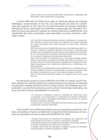 114
PROTEÇÃO RADIOLÓGICA NO DIAGNÓSTICO E TERAPIA
acesso, linhas de transmissão, edificações temporárias e edificações não
destinadas a itens importantes à segurança.
A norma CNEN NN 3.01 (2014) versa sobre as “Diretrizes Básicas de Proteção
Radiológica”, apresentando no item 5.8, uma classificação que deve ser conside-
rada para previsão do EPC para fins de gerenciamento da proteção radiológica,
definição de fluxos, setorização dos ambientes e organização das atividades. Con-
sidera os locais que possuem radiação ou material radioativo, estabelecendo uma
classificação das áreas, controladas, supervisionadas e as livres, conforme a defi-
nição a seguir:
5.8.1 Para fins de gerenciamento da proteção radiológica, os titulares de-
vem classificar as áreas de trabalho com radiação ou material radioativo
em áreas controladas, áreas supervisionadas ou áreas livres, conforme
apropriado.
5.8.2 Uma área deve ser classificada como área controlada quando for ne-
cessária a adoção de medidas específicas de proteção e segurança para
garantir que as exposições ocupacionais normais estejam em conformida-
de com os requisitos de otimização e limitação de dose, bem como preve-
nir ou reduzir a magnitude das exposições potenciais.
5.8.3 Uma área deve ser classificada como área supervisionada quando,
embora não requeira a adoção de medidas específicas de proteção e se-
gurança, devem ser feitas reavaliações regulares das condições de expo-
sições ocupacionais, com o objetivo de determinar se a classificação con-
tinua adequada.
5.8.4 As áreas controladas devem estar sinalizadas com o símbolo interna-
cional de radiação ionizante, acompanhando um texto descrevendo o tipo
de material, equipamento ou uso relacionado à radiação ionizante.
5.8.5 As áreas supervisionadas devem ser indicadas como tal, em seus
acessos.
As orientações gerais da norma CNEN NN 3.01 (2014), em relação ao EPC tam-
bém, abordam os requisitos básicos de radioproteção para as pessoas, considerada
a exposição à radiação ionizante. Orienta as boas práticas nas atividades que com-
preendem o uso das fontes descritas, assim como as intervenções necessárias, nas
quais esta Norma possui aplicabilidade, envolvendo:
1. O manuseio, a produção, a posse e a utilização de fontes, bem como
o transporte, o armazenamento e a deposição de materiais radioativos,
abrangendo todas as atividades relacionadas que envolvam ou possam
envolver exposição à radiação;
2. Aquelas que envolvam a exposição às fontes naturais cujo controle seja
considerado necessário pela CNEN.
Trata, também, de medidas de proteção para as exposições ocupacionais, mé-
dicas e do público, em geral, considerando as seguintes intervenções para as situa-
ções de exposições normais ou potenciais (CNEM NN 3.01, 2014).
1. Aquelas decorrentes de situações de emergência, que requeiram uma
ação protetora para reduzir ou evitar as exposições à radiação.
2. Aquelas decorrentes de situações de exposições crônicas que requeiram
uma ação remediadora para reduzi-las ou evitá-las.
3. Aquelas decorrentes de exposições a resíduos oriundos de atividades
não submetidas ao sistema regulatório da CNEN.
 