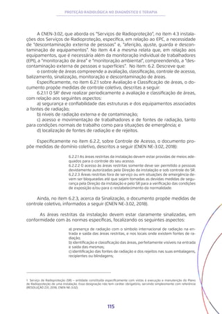 115
PROTEÇÃO RADIOLÓGICA NO DIAGNÓSTICO E TERAPIA
A CNEN-3.02, que aborda os “Serviços de Radioproteção”, no item 4.3 instala-
ções dos Serviços de Radioproteção, especifica, em relação ao EPC, a necessidade
de “descontaminação externa de pessoas” e, “aferição, ajuste, guarda e descon-
taminação de equipamentos”. No item 4.4 a mesma relata que, em relação aos
equipamentos, que é necessária além da monitoração individual de trabalhadores
(EPI), a “monitoração de área” e “monitoração ambiental”, compreendendo, a “des-
contaminação externa de pessoas e superfícies”. No item: 6.2. Descreve que:
o controle de áreas compreende a avaliação, classificação, controle de acesso,
balizamento, sinalização, monitoração e descontaminação de áreas.
Especificamente, no item 6.2.1 sobre Avaliação e Classificação de áreas, o do-
cumento propõe medidas de controle coletivo, descritas a seguir:
6.2.1.1 O SR1
deve realizar periodicamente a avaliação e classificação de áreas,
com relação aos seguintes aspectos:
a) segurança e confiabilidade das estruturas e dos equipamentos associados
a fontes de radiação;
b) níveis de radiação externa e de contaminação;
c) acesso e movimentação de trabalhadores e de fontes de radiação, tanto
para condições normais de trabalho como para situações de emergência; e
d) localização de fontes de radiação e de rejeitos.
Especificamente no item 6.2.2, sobre Controle de Acesso, o documento pro-
põe medidas de domínio coletivo, descritos a seguir (CNEN NE-3.02, 2018):
6.2.2.1 As áreas restritas da instalação devem estar providas de meios ade-
quados para o controle do seu acesso.
6.2.2.2 O acesso às áreas restritas somente deve ser permitido a pessoas
devidamente autorizadas pela Direção da instalação e sob controle do SR.
6.2.2.3 Áreas restritas fora de serviço ou em situações de emergência de-
vem ser bloqueadas até que sejam tomadas as devidas medidas de segu-
rança pela Direção da instalação e pelo SR para a verificação das condições
de exposição e/ou para o restabelecimento da normalidade.
Ainda, no item 6.2.3, acerca da Sinalização, o documento propõe medidas de
controle coletivo, informados a seguir (CNEN NE-3.02, 2018).
	 As áreas restritas da instalação devem estar claramente sinalizadas, em
conformidade com às normas específicas, focalizando os seguintes aspectos:
a) presença de radiação com o símbolo internacional de radiação na en-
trada e saída das áreas restritas, e nos locais onde existem fontes de ra-
diação;
b) identificação e classificação das áreas, perfeitamente visíveis na entrada
e saída das mesmas;
c) identificação das fontes de radiação e dos rejeitos nas suas embalagens,
recipientes ou blindagens;
1 Serviço de Radioproteção (SR) − entidade constituída especificamente com vistas à execução e manutenção do Plano
de Radioproteção de uma instalação. Essa designação não tem caráter obrigatório, servindo simplesmente com referência
(RESOLUÇÃO 231, 2018, CNEN NE-3.02).
 