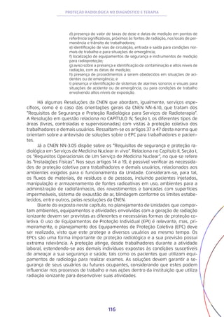 116
PROTEÇÃO RADIOLÓGICA NO DIAGNÓSTICO E TERAPIA
d) presença do valor de taxas de dose e datas de medição em pontos de
referência significativos, próximos às fontes de radiação, nos locais de per-
manência e trânsito de trabalhadores;
e) identificação de vias de circulação, entrada e saída para condições nor-
mais de trabalho e para situações de emergência;
f) localização de equipamentos de segurança e instrumentos de medição
para radioproteção;
g) aviso sobre a presença e identificação de contaminação e altos níveis de
radiação, com as datas de medição;
h) presença de procedimentos a serem obedecidos em situações de aci-
dentes ou de emergência; e
i) presença e identificação de sistemas de alarmes sonoros e visuais para
situações de acidente ou de emergência, ou para condições de trabalho
envolvendo altos níveis de exposição.
Há algumas Resoluções da CNEN que abordam, igualmente, serviços espe-
cíficos, como é o caso das orientações gerais da CNEN NN-6.10, que tratam dos
“Requisitos de Segurança e Proteção Radiológica para Serviços de Radioterapia”.
A Resolução em questão relaciona no CAPÍTULO IV, Seção I, os diferentes tipos de
áreas (livres, controladas e supervisionadas) com vistas à proteção coletiva dos
trabalhadores e demais usuários. Ressaltam-se os artigos 37 a 47 desta norma que
orientam sobre a antevisão de soluções sobre o EPC para trabalhadores e pacien-
tes.
Já a CNEN NN-3.05 dispõe sobre os “Requisitos de segurança e proteção ra-
diológica em Serviços de Medicina Nuclear in vivo”. Relaciona no Capítulo II, Seção I,
os “Requisitos Operacionais de Um Serviço de Medicina Nuclear”, no que se refere
às “Instalações Físicas”. Nos seus artigos 14 a 19, é possível verificar as necessida-
des de proteção coletiva para trabalhadores e demais usuários, relacionados aos
ambientes exigidos para o funcionamento da Unidade. Consideram-se, para tal,
os fluxos de materiais, de resíduos e de pessoas, incluindo pacientes injetados,
manipulação e armazenamento de fontes radioativas em uso, ambientes para a
administração de radiofármacos, dos revestimentos e bancadas com superfícies
impermeáveis, sistema de exaustão de ar, blindagem conforme os limites estabe-
lecidos, entre outros, pelas resoluções da CNEN.
Diante do exposto neste capítulo, no planejamento de Unidades que compor-
tam ambientes, equipamentos e atividades envolvidas com a geração de radiação
ionizante devem ser previstas as diferentes e necessárias formas de proteção co-
letiva. O uso de Equipamentos de Proteção Individual (EPI) é relevante, mas, pri-
meiramente, o planejamento dos Equipamentos de Proteção Coletiva (EPC) deve
ser realizado, visto que este protege a diversos usuários ao mesmo tempo. Os
EPCs são uma forma importante de proteção radiológica e a sua previsão possui
extrema relevância. A proteção atinge, desde trabalhadores durante a atividade
laboral, estendendo-se aos demais indivíduos expostos às condições suscetíveis
de ameaçar a sua segurança e saúde, tais como os pacientes que utilizam equi-
pamentos de radiologia para realizar exames. As soluções devem garantir a se-
gurança de seus usuários ou futuros ocupantes, considerando que estes podem
influenciar nos processos de trabalho e nas ações dentro da instituição que utiliza
radiação ionizante para desenvolver suas atividades.
 