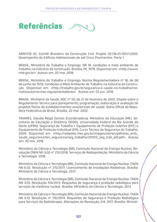 117
PROTEÇÃO RADIOLÓGICA NO DIAGNÓSTICO E TERAPIA
Referências
ABNT/CB 02. Comitê Brasileiro da Construção Civil. Projeto 02:136.01-001/1:2005.
Desempenho de Edifícios Habitacionais de até Cinco Pavimentos. Parte 1.
BRASIL, Ministério do Trabalho e Emprego. NR 18: condições e meio ambiente de
trabalho na indústria da construção. Brasília, DF, 1978. Disponível em: <http://www.
mte.gov.br>. Acesso em: 20 mar. 2018.
BRASIL, Ministério do Trabalho e Emprego. Norma Regulamentadora nº 18, de 08
de junho de 1978. Condições e Meio Ambiente de Trabalho na Indústria da Constru-
ção. Disponível em: <http://trabalho.gov.br/seguranca-e-saude-no-trabalho/nor-
matizacao/normas-regulamentadoras>. Acesso em: 03 jun. 2018.
BRASIL. Ministério da Saúde. RDC nº 50, de 21 de fevereiro de 2002. Dispõe sobre o
Regulamento Técnico para planejamento, programação, elaboração e avaliação de
projetos físicos de estabelecimentos assistenciais de saúde. Diário Oficial da Repú-
blica Federativa do Brasil. Brasília, 20 mar. 2002.
TAVARES, Cláudia Régia Gomes (Coordenadora). Ministério da Educação (ME). Se-
cretaria de Educação a Distância (SEDIS). Universidade Federal do Rio Grande do
Norte (UFRN). Segurança do Trabalho I. Equipamento de Proteção Coletiva (EPC) e
Equipamento de Proteção Individual (EPI). Curso Técnico de Segurança do Trabalho.
2009. Disponível em: <http://redeetec.mec.gov.br/images/stories/pdf/eixo_amb_
saude_seguranca/tec_seguranca/seg_trabalho/291012_seg_trab_a10.pdf>. Acesso
em: 20 nov. 2018.
Ministério da Ciência e Tecnologia (BR), Comissão Nacional de Energia Nuclear, Re-
solução CNEN NE-3.02 nº 231/2018. Serviços de Radioproteção. Ministério da Ciência
e Tecnologia. 2018.
Ministério da Ciência e Tecnologia (BR), Comissão Nacional de Energia Nuclear. CNEN
NN 6.02. Resolução nº 215/2017. Licenciamento de Instalações Radiativas. Brasília:
Ministério da Ciência e Tecnologia. 2017.
Ministério da Ciência e Tecnologia (BR), Comissão Nacional de Energia Nuclear. CNEN
NN 3.05. Resolução 159/2013. Requisitos de segurança e proteção radiológica para
serviços de medicina nuclear. Brasília: Ministério da Ciência e Tecnologia. 2013.
Ministério da Ciência e Tecnologia (BR), Comissão Nacional de Energia Nuclear. CNEN
NN 6.10. Resolução nº 176/2014. Requisitos de Segurança e Proteção Radiológica
para Serviços de Radioterapia. Alterações da Resolução 214, 2017. Brasília: Ministé-
 