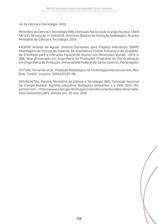 118
PROTEÇÃO RADIOLÓGICA NO DIAGNÓSTICO E TERAPIA
rio da Ciência e Tecnologia. 2014.
Ministério da Ciência e Tecnologia (BR), Comissão Nacional de Energia Nuclear. CNEN
NN 3.01, Resolução nº 164/2014. Diretrizes Básicas de Proteção Radiológica. Brasília:
Ministério da Ciência e Tecnologia. 2014.
KASPER, Andrea de Aguiar. Sistema Norteador para Projetos Interativos (SINPI):
Abordagem da Percepção Espacial, da Arquitetura Escolar Inclusiva e da Usabilida-
de Orientada para a Interação Espacial de Alunos com Restrições Visuais. 2013. p.
398. Tese (Doutorado em Engenharia de Produção). Programa de Pós-Graduação
em Engenharia de Produção. Universidade Federal de Santa Catarina, Florianópolis.
LEYTON, Fernando et al., Proteção Radiológica na Cardiologia Intervencionista. Rev.
Bras. Cardiol. Invasiva. 2014;22(1):87-98.
NOUAILHETAS, Yannick Ministério da Ciência e Tecnologia (BR), Comissão Nacional
de Energia Nuclear. Apostila educativa: Radiações Ionizantes e a Vida. 2015. Dis-
ponível em: <http://www.cnen.gov.br/images/cnen/documentos/educativo/radia-
coes-ionizantes.pdf>. Acesso em: 20 nov. 2018.
 