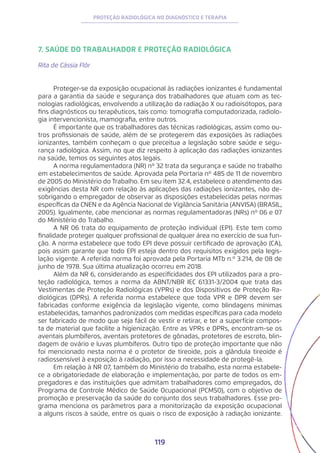 119
PROTEÇÃO RADIOLÓGICA NO DIAGNÓSTICO E TERAPIA
7. SAÚDE DO TRABALHADOR E PROTEÇÃO RADIOLÓGICA
Rita de Cássia Flôr
Proteger-se da exposição ocupacional às radiações ionizantes é fundamental
para a garantia da saúde e segurança dos trabalhadores que atuam com as tec-
nologias radiológicas, envolvendo a utilização da radiação X ou radioisótopos, para
fins diagnósticos ou terapêuticos, tais como: tomografia computadorizada, radiolo-
gia intervencionista, mamografia, entre outros.
É importante que os trabalhadores das técnicas radiológicas, assim como ou-
tros profissionais de saúde, além de se protegerem das exposições às radiações
ionizantes, também conheçam o que preceitua a legislação sobre saúde e segu-
rança radiológica. Assim, no que diz respeito à aplicação das radiações ionizantes
na saúde, temos os seguintes atos legais.
A norma regulamentadora (NR) nº 32 trata da segurança e saúde no trabalho
em estabelecimentos de saúde. Aprovada pela Portaria nº 485 de 11 de novembro
de 2005 do Ministério do Trabalho. Em seu item 32.4, estabelece o atendimento das
exigências desta NR com relação às aplicações das radiações ionizantes, não de-
sobrigando o empregador de observar as disposições estabelecidas pelas normas
específicas da CNEN e da Agência Nacional de Vigilância Sanitária (ANVISA) (BRASIL,
2005). Igualmente, cabe mencionar as normas regulamentadoras (NRs) nº 06 e 07
do Ministério do Trabalho.
A NR 06 trata do equipamento de proteção individual (EPI). Este tem como
finalidade proteger qualquer profissional de qualquer área no exercício de sua fun-
ção. A norma estabelece que todo EPI deve possuir certificado de aprovação (CA),
pois assim garante que todo EPI esteja dentro dos requisitos exigidos pela legis-
lação vigente. A referida norma foi aprovada pela Portaria MTb n.º 3.214, de 08 de
junho de 1978. Sua última atualização ocorreu em 2018.
Além da NR 6, considerando as especificidades dos EPI utilizados para a pro-
teção radiológica, temos a norma da ABNT/NBR IEC 61331-3/2004 que trata das
Vestimentas de Proteção Radiológicas (VPRs) e dos Dispositivos de Proteção Ra-
diológicas (DPRs). A referida norma estabelece que toda VPR e DPR devem ser
fabricadas conforme exigência da legislação vigente, como blindagens mínimas
estabelecidas, tamanhos padronizados com medidas específicas para cada modelo
ser fabricado de modo que seja fácil de vestir e retirar, e ter a superfície compos-
ta de material que facilite a higienização. Entre as VPRs e DPRs, encontram-se os
aventais plumbíferos, aventais protetores de gônadas, protetores de escroto, blin-
dagem de ovário e luvas plumbíferos. Outro tipo de proteção importante que não
foi mencionado nesta norma é o protetor de tireoide, pois a glândula tireoide é
radiossensível à exposição à radiação, por isso a necessidade de protegê-la.
Em relação à NR 07, também do Ministério do trabalho, esta norma estabele-
ce a obrigatoriedade de elaboração e implementação, por parte de todos os em-
pregadores e das instituições que admitam trabalhadores como empregados, do
Programa de Controle Médico de Saúde Ocupacional (PCMSO), com o objetivo de
promoção e preservação da saúde do conjunto dos seus trabalhadores. Esse pro-
grama menciona os parâmetros para a monitorização da exposição ocupacional
a alguns riscos à saúde, entre os quais o risco de exposição à radiação ionizante.
 