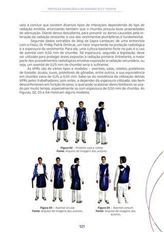 121
PROTEÇÃO RADIOLÓGICA NO DIAGNÓSTICO E TERAPIA
veio a concluir que existem diversos tipos de interações dependendo do tipo de
radiação emitida, anunciando também que o chumbo possuía boas propriedades
de atenuação. Diante dessa descoberta, para prevenir os danos causados pela in-
teração da radiação ionizante, o uso das vestimentas plumbíferas é fundamental.
	 Segundo dados extraídos do blog da Sapra Landauer, de uma entrevista
com o Físico, Dr. Fhillip Patrik Dmitruk, um fator importante na proteção radiológica
é a espessura da vestimenta. Para ele, uma cultura bastante forte no país é o uso
de avental com 0,50 mm de chumbo. Tal espessura, segundo a legislação, deve
ser utilizada para proteger áreas expostas à radiação primária. Entretanto, a maior
parte dos procedimentos radiológicos envolve exposição à radiação secundária, ou
seja, um avental de 0,25 mm de chumbo seria o suficiente.
As VPRs são de vários tipos e modelos – aventais, saias, coletes, protetores
de tireoide, óculos, luvas, protetores de gônadas, entre outros, e sua equivalência
em chumbo varia de 0,25 a 0,50 mm. Sabe-se da resistência da utilização destas
VPRs pelos trabalhadores, pois estes, a depender da espessura utilizada, são bem
desconfortáveis em função do peso, o qual pode ocasionar dores lombares se usa-
do por muito tempo, especialmente os com espessura de 0,50 mm de chumbo. As
Figuras, 02, 03 e 04 mostram alguns modelos.
Figura 02 – Protetor saia e colete.
Fonte: Arquivo de imagens dos autores.
Figura 03 – Avental circular
Fonte: Arquivo de imagens dos autores.
Figura 04 – Avental comum.
Fonte: Arquivo de imagens dos
autores.
 