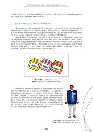 123
PROTEÇÃO RADIOLÓGICA NO DIAGNÓSTICO E TERAPIA
portância, tendo em vista a glândula tireoide ser radiossensível, podendo apresen-
tar alterações funcionais e estruturais.
7.1. Quanto ao uso do monitor individual
O uso do monitor individual é indispensável para o controle ocupacional da
exposição do trabalhador. Tal controle visa a resguardar a saúde e a segurança dos
trabalhadores e minimizar os riscos provenientes do uso das radiações ionizantes
no processo de trabalho envolvendo as tecnologias radiológicas.
Assim, os atos legais que normatizam essa área do conhecimento estabele-
cem que trabalhadores ocupacionalmente expostos à radiação ionizante devem
utilizar, em sua jornada de trabalho, um monitor individual de tórax, para estimar a
dose efetiva de corpo inteiro e, de acordo com a atividade exercida, o trabalhador
também deve utilizar um monitor individual de extremidade, em forma de anel ou
pulseira, conforme demonstram as Figuras 08 e 09.
Figura 08 − Monitores de tórax.
Fonte: Arquivo de imagens dos autores.
Figura 09 − Uso do monitor de tórax.
Fonte: Arquivo de imagens dos autores.
O monitor individual é pessoal e intransferível, e deve
ser utilizado durante a jornada de trabalho e enquanto o
trabalhador permanecer em áreas controladas. Deve ser
instalado sempre na altura do tórax e sobre o avental de
chumbo, quando este estiver sendo usado, conforme mos-
tra a Figura 08. Tais monitores devem ser utilizados pelos
trabalhadores durante um mês. Após esse período, estes
são encaminhados para o laboratório contratado para a lei-
tura da dose mensal recebida pelo trabalhador.
 