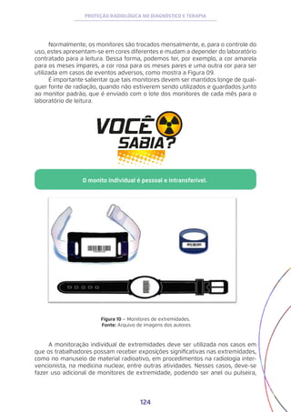 124
PROTEÇÃO RADIOLÓGICA NO DIAGNÓSTICO E TERAPIA
Normalmente, os monitores são trocados mensalmente, e, para o controle do
uso, estes apresentam-se em cores diferentes e mudam a depender do laboratório
contratado para a leitura. Dessa forma, podemos ter, por exemplo, a cor amarela
para os meses ímpares, a cor rosa para os meses pares e uma outra cor para ser
utilizada em casos de eventos adversos, como mostra a Figura 09.
É importante salientar que tais monitores devem ser mantidos longe de qual-
quer fonte de radiação, quando não estiverem sendo utilizados e guardados junto
ao monitor padrão, que é enviado com o lote dos monitores de cada mês para o
laboratório de leitura.
Figura 10 − Monitores de extremidades.
Fonte: Arquivo de imagens dos autores.
A monitoração individual de extremidades deve ser utilizada nos casos em
que os trabalhadores possam receber exposições significativas nas extremidades,
como no manuseio de material radioativo, em procedimentos na radiologia inter-
vencionista, na medicina nuclear, entre outras atividades. Nesses casos, deve-se
fazer uso adicional de monitores de extremidade, podendo ser anel ou pulseira,
O monito individual é pessoal e intransferível.
 
