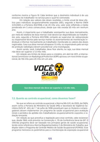 125
PROTEÇÃO RADIOLÓGICA NO DIAGNÓSTICO E TERAPIA
conforme mostra a Figura 10. Cabe lembrar que o dosímetro individual é de uso
exclusivo do trabalhador no serviço para o qual foi contratado.
Em relação aos valores das doses recebidas, o limite anual de dose efe-
tiva para indivíduos ocupacionalmente expostos (IOE), segundo a Norma CNEN
3.01/2005 e a Portaria 453/1998, é de 20 mSv ano, valor este refletindo a média
ponderada em 5 anos consecutivos, desde que não exceda 50 mSv em nenhum
ano.
Assim, é importante que o trabalhador acompanhe sua dose mensalmente,
por meio do relatório de dose mensal. Este deverá ser disponibilizado ao trabalha-
dor, pois, segundo a Portaria 453/1998, compete ao supervisor de radioproteção
ou responsável técnico pelo serviço manter os assentamentos de monitoração in-
dividual e informar mensalmente ao trabalhador monitorado os valores das doses
registradas. Caso sua dose mensal ultrapasse 1,5 mSv, os responsáveis pelo serviço
de proteção radiológica devem providenciar uma investigação.
Assim sendo, você, trabalhador, deve ficar atento, ou seja, sua dose mensal
não deve ser superior a 1,5 mSv mês.
Em relação aos limites de doses para o cristalino, em abril de 2011, a Interna-
tional Commission on Radiological Protection (ICRP) aprovou um novo limite ocupa-
cional, de 150 mSv para 20 mSv em um ano.
7.2. Quanto ao controle ocupacional, como devemos fazer?
No que se refere ao controle ocupacional, a Norma NN-3.01, de 2005, da CNEN,
assim como a Portaria do Ministério da Saúde (MS) e Secretaria de Vigilância Sa-
nitária (SVS) Nº. 453, de 1 º de julho de 1998 preceituam que os titulares e empre-
gadores devem implementar um programa de saúde ocupacional para avaliação
inicial e periódica da aptidão dos trabalhadores ocupacionalmente expostos à ra-
diação ionizante.
Em relação ao que preceitua a legislação para esse controle, cabe esclarecer
que, desde 1960, está previsto na Convenção n. 115 da Conferência Geral da OIT. O
referido programa deve ser baseado nos princípios gerais de saúde ocupacional,
tendo como referência a Norma Regulamentadora 7, do Ministério do Trabalho, que
dispõe sobre o Programa de Controle Médico de Saúde Ocupacional (PCMSO). Esse
programa menciona os parâmetros para a monitoração da exposição ocupacional
Sua dose mensal não deve ser superior a 1,5 mSv mês.
 