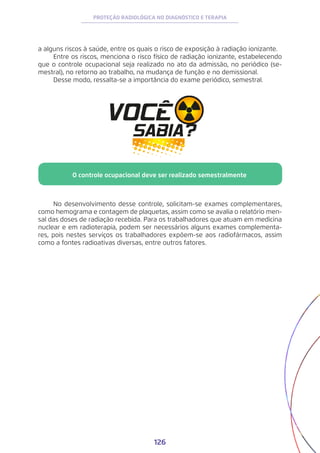126
PROTEÇÃO RADIOLÓGICA NO DIAGNÓSTICO E TERAPIA
a alguns riscos à saúde, entre os quais o risco de exposição à radiação ionizante.
Entre os riscos, menciona o risco físico de radiação ionizante, estabelecendo
que o controle ocupacional seja realizado no ato da admissão, no periódico (se-
mestral), no retorno ao trabalho, na mudança de função e no demissional.
Desse modo, ressalta-se a importância do exame periódico, semestral.
No desenvolvimento desse controle, solicitam-se exames complementares,
como hemograma e contagem de plaquetas, assim como se avalia o relatório men-
sal das doses de radiação recebida. Para os trabalhadores que atuam em medicina
nuclear e em radioterapia, podem ser necessários alguns exames complementa-
res, pois nestes serviços os trabalhadores expõem-se aos radiofármacos, assim
como a fontes radioativas diversas, entre outros fatores.
O controle ocupacional deve ser realizado semestralmente
 