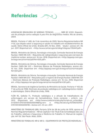 127
PROTEÇÃO RADIOLÓGICA NO DIAGNÓSTICO E TERAPIA
Referências
ASSOCIAÇÃO BRASILEIRA DE NORMAS TÉCNICAS. ______. NBR IEC 61331: Dispositi-
vos de proteção contra radiação X para fins de diagnóstico médico. Rio de Janeiro,
2004.
BRASIL. Portaria nº 485, de 11 de novembro de 2005. Norma Regulamentadora NR
nº32, que dispõe sobre a segurança e saúde no trabalho em estabelecimentos de
saúde. Diário Oficial da União. Brasília (DF); 16 Nov. 2005. Seção I. acesso em: 06
jun. 2017. Disponível em: <http://www.camara.gov.br/sileg/integras/726447.pdf>.
BRASIL. Ministério da Ciência, Tecnologia e Inovação. Comissão Nacional de Energia
Nuclear. CNEN NN 3.05 − Requisitos de radioproteção e segurança para serviços de
medicina nuclear. acesso em: 16 nov. 2018. Disponível em: <http://appasp.cnen.gov.
br/seguranca/normas/pdf/Nrm305.pdf>.
BRASIL. Ministério da Ciência, Tecnologia e Inovação. Comissão Nacional de Energia
Nuclear. CNEN NN 3.01 − Diretrizes Básicas de Proteção Radiológica. acesso em:
16 nov. 2018. Disponível em: <http://appasp.cnen.gov.br/seguranca/normas/pdf/
Nrm301.pdf>.
BRASIL. Ministério da Ciência, Tecnologia e Inovação. Comissão Nacional de Energia
Nuclear. CNEN NN 6.10 − Requisitos para o registro de Energia Nuclear. CNEN NN 3.01
− Diretrizes Básicas de Proteção Radiológica. acesso em: 16 nov. 2018. Disponível
em: <http://appasp.cnen.gov.br/seguranca/normas/pdf/Nrm301.pdf>.
BRASIL. Secretaria de Vigilância Sanitária do Ministério da Saúde. Portaria nº 453 de
1º de junho de 1998. Diretrizes de proteção radiológica em radiodiagnóstico médico
e odontológico. Diário Oficial da União, 1998.
FLÔR RC, Gelbcke FL. Proteção radiológica e a atitude de trabalhadores de
enfermagem em serviço de hemodinâmica. Texto contexto − enferm. Jun.
2013. Disponíveis em: <http://www.scielo.br/scielo.php?script=sci_arttext&pi-
d=S0104-07072013000200018&lng=en> e <http://dx.doi.org/10.1590/S0104-
07072013000200018>. Acesso em: 23 Jun. 2017.
MINISTÉRIO DO TRABALHO (BR). Portaria 3214 de 08 de junho de 1978: aprova as
Normas Regulamentadoras − NR do Capítulo V do Título II da Consolidação das Leis
do Trabalho, relativas à Segurança e Medicina do Trabalho. In: Manual de Legisla-
ção. 44ª Ed. São Paulo: Atlas; 2004.
MINISTÉRIO DO TRABALHO. NR 6: NR 6 − EQUIPAMENTO DE PROTEÇÃO INDIVIDUAL −
 