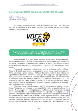 129
PROTEÇÃO RADIOLÓGICA NO DIAGNÓSTICO E TERAPIA
8. GESTÃO DA PROTEÇÃO RADIOLÓGICA EM SERVIÇOS DE SAÚDE
Andrea Huhn
Patrícia Fernanda Dorow
Laurete Medeiros Borges
	 Você aprendeu até agora que, desde a descoberta dos raios X por Roentgen
(1895), a radiologia foi se desenvolvendo como especialidade médica, que envolve
diagnóstico e tratamento.
	 Aliado à expansão da área, houve aumento e diversidade de equipamentos,
sejam eles emissores ou não de radiação ionizante, como na radiologia convencio-
nal, medicina nuclear, tomografia computadorizada, densitometria óssea, mamo-
grafia, radiologia intervencionista, ultrassonografia, ressonância magnética, entre
outras.
	 Além da diversidade de equipamentos, tem-se também a equipe multipro-
fissional de saúde que compõe as equipes de saúde e que trabalha em conjun-
to na radiologia, seja na fase da solicitação do exame realizada pelo médico, no
agendamento do exame envolvendo a equipe de recepção até aquisição da ima-
gem (profissionais das técnicas radiológicas) responsáveis pelo encaminhamento
e acompanhamento do paciente. Gerenciar um serviço de radiologia com essa in-
finidade de particularidades da área torna-se um desafio para os gestores. Apesar
de existirem inúmeras metodologias de gestão, no Brasil, especialmente na saúde,
elas ainda são pouco utilizadas.
	 A base para uma eficiente gestão está no tripé: pessoas, processos e tecno-
logias. Vimos que na radiologia as pessoas são formadas pelos diferentes profis-
sionais da saúde, porém a formação desses profissionais na maioria das matrizes
curriculares não abrange conteúdos relacionados à proteção radiológica. Cabe ao
gestor a promoção de capacitações periódicas envolvendo a equipe multiprofissio-
nal visando a suprir esta lacuna. Da mesma forma, o gerenciamento e a otimização
dos processos envolvendo tudo que é realizado dentro de uma organização, no
caso, de radiologia, podendo ser estruturado ou não. De fato, processos padroni-
zados otimizam a eficiência da organização e melhoram a produtividade dos recur-
Os primeiros países a utilizarem radiografias, com fins diagnósticos,
foram Alemanha, Estados Unidos, Inglaterra, França e Rússia.
 