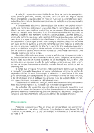 13
PROTEÇÃO RADIOLÓGICA NO DIAGNÓSTICO E TERAPIA
A radiação corpuscular é constituída de um feixe de partículas energéticas,
como elétrons, pósitrons, prótons, nêutrons, partículas alfas etc. Alguns desses
feixes energéticos são produzidos em reatores nucleares e aceleradores de partí-
culas. Uma fonte natural da radiação corpuscular é a radiação cósmica, que provém
do espaço sideral.
A radioatividade descreve a desintegração dos átomos. Um átomo é distin-
guido pelo número de prótons em seu núcleo. Alguns elementos naturais são ins-
táveis, portanto, seus núcleos se desintegram ou decaem, liberando energia na
forma de radiação. Esse fenômeno físico é chamado radioatividade, enquanto os
átomos radioativos são também chamados radionuclídeos. Algumas partículas,
como alfa, elétrons e pósitrons são emitidas de forma espontânea por radionuclí-
deos. Essa busca por estabilidade é conhecida como o fenômeno de desintegração
ou decaimento nuclear: após a emissão da energia, o radionuclídeo se transforma
em outro elemento químico. O primeiro elemento que emite radiação é chamado
de pai, e o segundo resultante, de filho. Se o elemento filho ainda não tiver alcan-
çado a estabilidade energética, ele também irá se desintegrar, até transformar-se
em um elemento estável. O decaimento nuclear de uma amostra obedece a uma
redução exponencial com o tempo.
Os radionuclídeos decaem a uma taxa característica que permanece constan-
te, independentemente das influências externas, como temperatura ou pressão.
Não se sabe quando um núcleo específico irá se desintegrar, mas, se tiver uma
amostra com um número grande de radionuclídeos, afirma-se que, após um in-
tervalo de tempo chamado de meia-vida, metade dos núcleos atômicos terá se
desintegrado.
O tempo que leva para metade dos radionuclídeos se desintegrar ou decair
é chamado “meia-vida”. Isso difere para cada radioisótopo, variando de frações de
segundo a bilhões de anos. Por exemplo, a meia-vida do iodo131 é de 8 dias, mas
para o urânio238, que está presente em quantidades variáveis em todo o mundo,
é de 4,5 bilhões de anos. O potássio40, a principal fonte de radioatividade em nos-
sos corpos, tem uma meia-vida de 1,42 bilhão de anos.
Existe também a meia-vida biológica, que é o tempo necessário para que me-
tade dos átomos ingeridos ou inalados seja eliminada biologicamente.
As radiações não ionizantes são utilizadas na ressonância magnética e no
ultrassom, por exemplo. Possuem baixo nível de energia devido ao seu longo com-
primento de onda e sua menor frequência. Os efeitos para a saúde da radiação não
ionizante são insignificantes se comparados com os da radiação ionizante.
Ondas de rádio
Podemos considerar que “São as ondas eletromagnéticas com comprimen-
tos de onda entre 1 m e vários quilômetros (frequências menores do que 108 Hz)
” (CARVALHO; OLIVEIRA, 2017, p. 20). Um exemplo mais conhecido é a transmissão
de rádio e TV.
 
