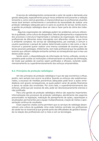 132
PROTEÇÃO RADIOLÓGICA NO DIAGNÓSTICO E TERAPIA
O serviço de radiodiagnóstico compreende o setor da saúde e demanda uma
gestão adequada, especialmente porque nesse ambiente está presente a radiação
ionizante e, como você já aprendeu, é imprescindível que os profissionais atuantes
nesse local tenham conhecimento e consciência da necessidade de realizar uma
proteção radiológica adequada para si e para os usuários do serviço. Sendo assim,
a gestão da proteção radiológica deve ser clara e fazer parte da rotina dos traba-
lhadores.
	 Algumas organizações de radiologia podem ter problemas comuns referen-
tes à qualidade, como cultura do desperdício, falta de planejamento e mapeamento
dos processos e estrutura fragmentada e complexa da organização. São diversos
profissionais de diferentes áreas interagindo com diferentes rotinas, o que torna
o ambiente complexo. No serviço de radiodiagnóstico, por exemplo, é comum o
usuário questionar o porquê de realizar determinado exame e não outro, e não é
incomum o paciente querer realizar uma imensa variedade de exames para de-
tectar possíveis patologias. Infelizmente, nem todo profissional que faz pedidos de
exames que utilizam radiação ionizante conhece as consequências que o mau uso
destes pode causar.	
Sendo assim, a disponibilização da informação de forma unificada, correta e
completa pode auxiliar as instituições a dimensionarem os esforços da otimização,
de modo que pedidos de exames sejam justificados e eficazes, evitando subdi-
mensionamento ou superdimensionamento dos esforços empreendidos.
8.2. Princípios da proteção radiológica
Um dos princípios da proteção radiológica é que ela seja econômica e eficaz,
porém, nem sempre isso ocorre na prática. Quando os esforços são subdimensio-
nados, a escassez de medidas preventivas adequadas pode levar a ações reme-
diadoras com graves consequências, as quais podem variar de perdas financeiras
a danos na saúde dos envolvidos. Por outro lado, o superdimensionamento dos
esforços, ainda que por excesso de zelo, pode ser desnecessariamente oneroso e
não justificado.
Para uma gestão da proteção radiológica efetiva são aspectos importantes:
informatização dos processos de proteção radiológica, atendimento dos aspectos
preconizados na legislação, realização de planejamento de ações, capacitações e
atualizações permanentes para equipe multiprofissional, criação de metas e apre-
sentação contínua de resultados.
Esses aspectos citados acima permitem que os serviços de radiologia desen-
volvam uma cultura da qualidade. Uma visão holística centrada nos profissionais
da saúde faz-se essencial já que grande parte das dificuldades de gestão é basea-
da na relação dos profissionais com o meio e com as tecnologias.
 
