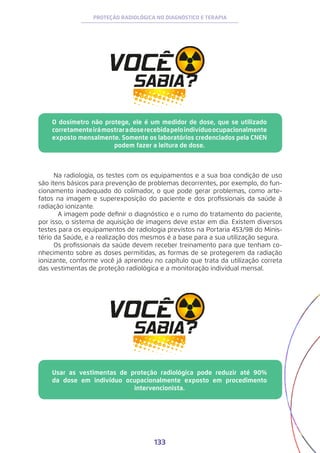 133
PROTEÇÃO RADIOLÓGICA NO DIAGNÓSTICO E TERAPIA
O dosímetro não protege, ele é um medidor de dose, que se utilizado
corretamenteirámostraradoserecebidapeloindivíduoocupacionalmente
exposto mensalmente. Somente os laboratórios credenciados pela CNEN
podem fazer a leitura de dose.
Usar as vestimentas de proteção radiológica pode reduzir até 90%
da dose em indivíduo ocupacionalmente exposto em procedimento
intervencionista.
Na radiologia, os testes com os equipamentos e a sua boa condição de uso
são itens básicos para prevenção de problemas decorrentes, por exemplo, do fun-
cionamento inadequado do colimador, o que pode gerar problemas, como arte-
fatos na imagem e superexposição do paciente e dos profissionais da saúde à
radiação ionizante.
	 A imagem pode definir o diagnóstico e o rumo do tratamento do paciente,
por isso, o sistema de aquisição de imagens deve estar em dia. Existem diversos
testes para os equipamentos de radiologia previstos na Portaria 453/98 do Minis-
tério da Saúde, e a realização dos mesmos é a base para a sua utilização segura.
Os profissionais da saúde devem receber treinamento para que tenham co-
nhecimento sobre as doses permitidas, as formas de se protegerem da radiação
ionizante, conforme você já aprendeu no capítulo que trata da utilização correta
das vestimentas de proteção radiológica e a monitoração individual mensal.
 