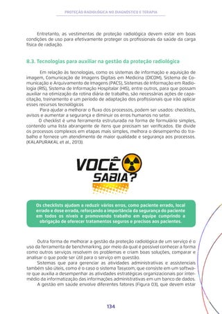 134
PROTEÇÃO RADIOLÓGICA NO DIAGNÓSTICO E TERAPIA
Entretanto, as vestimentas de proteção radiológica devem estar em boas
condições de uso para efetivamente proteger os profissionais da saúde da carga
física de radiação.
8.3. Tecnologias para auxiliar na gestão da proteção radiológica
	 Em relação às tecnologias, como os sistemas de informação e aquisição de
imagem, Comunicação de Imagens Digitais em Medicina (DICOM), Sistema de Co-
municação e Arquivamento de Imagens (PACS), Sistemas de Informação em Radio-
logia (RIS), Sistema de Informação Hospitalar (HIS), entre outros, para que possam
auxiliar na otimização da rotina diária de trabalho, são necessárias ações de capa-
citação, treinamento e um período de adaptação dos profissionais que irão aplicar
esses recursos tecnológicos
	 Para ajudar a melhorar o fluxo dos processos, podem ser usados: checklists,
avisos e aumentar a segurança e diminuir os erros humanos no setor.
O checklist é uma ferramenta estruturada na forma de formulário simples,
contendo uma lista abrangente de itens que precisam ser verificados. Ele divide
os processos complexos em etapas mais simples, melhora o desempenho do tra-
balho e fornece um atendimento de maior qualidade e segurança aos processos.
(KALAPURAKAL et al., 2013).
Os checklists ajudam a reduzir vários erros, como paciente errado, local
errado e dose errada, reforçando a importância da segurança do paciente
em todos os níveis e promovendo trabalho em equipe cumprindo a
obrigação de oferecer tratamentos seguros e precisos aos pacientes.
Outra forma de melhorar a gestão da proteção radiológica de um serviço é o
uso da ferramenta de benchmarking, por meio da qual é possível conhecer a forma
como outros serviços resolvem os problemas e criam boas soluções, comparar e
analisar o que pode ser útil para o serviço em questão.
Sistemas que para gerenciar as atividades administrativas e assistenciais
também são úteis, como é o caso o sistema Tasycom, que consiste em um softwa-
re que auxilia a desempenhar as atividades estratégicas organizacionais por inter-
médio da informatização das informações administrativas em um banco de dados.
A gestão em saúde envolve diferentes fatores (Figura 03), que devem estar
 