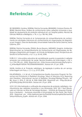 138
PROTEÇÃO RADIOLÓGICA NO DIAGNÓSTICO E TERAPIA
Referências
DE MEDEIROS, Caroline; DOROW, Patrícia Fernanda; BRANDÃO, Cristiane Pereira; RI-
BEIRO, Mariana Rosa. Análise do conhecimento sobre radiações ionizantes e qua-
lidade do equipamento de proteção individual em um hospital público. Revista de
Ciências Médicas e Biológicas, v. 14, n. 2, p. 136-142, 2016.
DOROW, Patrícia Fernanda et al. Compreensão do compartilhamento do conheci-
mento em atividades intensivas em conhecimento em organizações de diagnósti-
co por imagem. [Tese de doutorado]. Universidade Federal de Santa Catarina, Santa
Catarina, 2017.
DOROW, Patrícia Fernanda; FRAGA, Bruna Devens; VARVAKIS, Gregório. Ambientes
Determinantes ao Compartilhamento do Conhecimento em Organizações de Ra-
diologia e Diagnóstico por Imagem: um Estudo de Múltiplos Casos. Perspectivas em
Gestão & Conhecimento, v. 8, n. 2, p. 22-42, 2018.
FLÔR, R. C. Uma prática educativa de sensibilização quanto à exposição à radiação
ionizante com profissionais de saúde. Revista brasileira de Enfermagem, v 59, n.
3, p. 274-278, jun., 2006. Disponível em: <http://www.scielo.br/scielo.php?script=s-
ci_arttext&pid=S0034-71672006000300005>. Acesso em: 21. jun. 2018.
HUHN, Andréa et al. Proteção radiológica: da legislação à prática de um serviço.
Enfermagem em Foco, v. 7, n. 2, p. 27-31, 2016.
KALAPURAKAL, J. A. [et al.]. A Comprehensive Quality Assurance Program for Per-
sonnel and Procedures in Radiation Oncology: Value of Voluntary Error Reporting
and Checklists. International Journal of Radiation Oncology*Biology*Physics. Vol.
86, Issue 2, 2013, P. 241-24; 8, ISSN 0360-3016. Disponível em: <http://dx.doi.or-
g/10.1016/j.ijrobp.2013.02.003>. Acesso em: 21 jun. 2018.
LEVY, S.D. Informatização e unificação dos programas de proteção radiológica: mo-
nitoramento das radiações ionizantes e sua otimização, 2015. 145 f. Tese (Douto-
rado em Ciências na Área de Tecnologia Nuclear) – Instituto de Pesquisas Energé-
ticas e Nucleares – Autarquia associada à Universidade de São Paulo, São Paulo,
2015. Disponível em: <http://pelicano.ipen.br/PosG30/TextoCompleto/Denise%20
Sahyun%20Levy_D.pdf>. Acesso em: 21 jun. 2018.
 