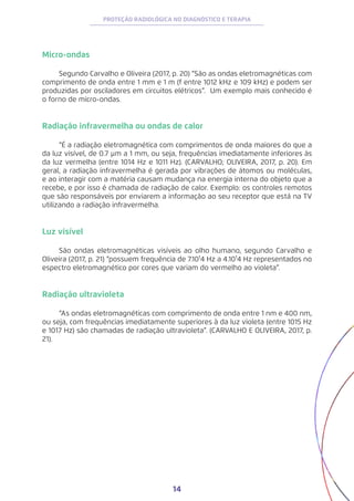 14
PROTEÇÃO RADIOLÓGICA NO DIAGNÓSTICO E TERAPIA
Micro-ondas
Segundo Carvalho e Oliveira (2017, p. 20) “São as ondas eletromagnéticas com
comprimento de onda entre 1 mm e 1 m (f entre 1012 kHz e 109 kHz) e podem ser
produzidas por osciladores em circuitos elétricos”. Um exemplo mais conhecido é
o forno de micro-ondas.
Radiação infravermelha ou ondas de calor
“É a radiação eletromagnética com comprimentos de onda maiores do que a
da luz visível, de 0.7 μm a 1 mm, ou seja, frequências imediatamente inferiores às
da luz vermelha (entre 1014 Hz e 1011 Hz). (CARVALHO; OLIVEIRA, 2017, p. 20). Em
geral, a radiação infravermelha é gerada por vibrações de átomos ou moléculas,
e ao interagir com a matéria causam mudança na energia interna do objeto que a
recebe, e por isso é chamada de radiação de calor. Exemplo: os controles remotos
que são responsáveis por enviarem a informação ao seu receptor que está na TV
utilizando a radiação infravermelha.
Luz visível
São ondas eletromagnéticas visíveis ao olho humano, segundo Carvalho e
Oliveira (2017, p. 21) “possuem frequência de 7.10¹4 Hz a 4.10¹4 Hz representados no
espectro eletromagnético por cores que variam do vermelho ao violeta”.
Radiação ultravioleta
“As ondas eletromagnéticas com comprimento de onda entre 1 nm e 400 nm,
ou seja, com frequências imediatamente superiores à da luz violeta (entre 1015 Hz
e 1017 Hz) são chamadas de radiação ultravioleta”. (CARVALHO E OLIVEIRA, 2017, p.
21).
 