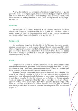 17
PROTEÇÃO RADIOLÓGICA NO DIAGNÓSTICO E TERAPIA
A carga dos elétrons, por ser negativa, faz deles mais penetrantes do que as
partículas alfas e podem passar por vários centímetros de água. Em geral, alumínio
com vários milímetros de espessura barra a radiação beta. Todavia, a pele ou uma
roupa normal não protege da radiação beta, sendo essas partículas muito perigo-
sas à saúde.
Nêutrons
As partículas nêutrons não têm carga, e por isso não produzem ionização
diretamente. Seu poder de penetração é alto e só pode ser interrompido por es-
pessas massas de concreto, chumbo, água ou parafina. Sua interação com átomos
de matéria produz novas radiações alfa, beta, gama e raios X.
Raios gama
De acordo com Carvalho e Oliveira (2017, p. 19), “São as ondas eletromagnéti-
cas com comprimentos de onda menores do que 10 pm (f maiores que 1019 kHz)”.
Altamente penetrantes, atravessando facilmente o corpo humano, sendo barradas
pelo concreto ou chumbo. Há probabilidade de causarem câncer, danos nos tecidos
humanos ou alterações genéticas. Não possuem carga e nem massa (pois não en-
volvem nenhuma partícula).
Raios X
São produzidos quando os elétrons, acelerados por alta tensão, são lançados
contra um meio material, perdendo e transferindo energia para o meio. Portanto,
para emitir os raios X é necessário um fenômeno elétrico, pois resulta da interação
entre o elétron em movimento e o átomo de um material.
Segundo Carvalho e Oliveira (2016) possui comprimento de onda entre 0,01
nm e 10 nm e frequência entre 1016 Hz e 1019 Hz e são utilizados em diagnósti-
cos médicos e na odontologia, pela facilidade de penetração no tecido humano.
A radiação no aparelho de raios X é acionada por um botão, que libera a radiação
ionizante, e ao parar o acionamento a liberação da radiação é imediatamente de-
sativada. Então, sem o acionamento do botão o aparelho de raios X não emite
nenhuma radiação, e muito menos torna o indivíduo radioativo, pois não ocorre
contaminação. Este tipo de radiação pode ser barrada por chumbo ou concreto
(Figura 5).
 