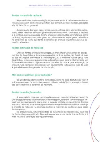 19
PROTEÇÃO RADIOLÓGICA NO DIAGNÓSTICO E TERAPIA
Fontes naturais de radiação
Algumas fontes emitem radiação espontaneamente. A radiação natural ocor-
re na natureza em elementos específicos que emitem, de seus núcleos, radiações
alfa (a), beta (b) ou gama (y).
A maior parte dos solos e das rochas contém urânio e tório (elementos radioa-
tivos), esses materiais também geram radionuclídeos filhos. Entre eles, o radônio
e o xenônio, que são gasosos. Assim, ambientes construídos por materiais, como
cerâmica, argamassa, concreto, gesso etc., disseminaram estes gases radioativos
no ambiente, de forma que tanto o homem e os animais respiram os gases e ae-
rossóis radioativos.
Fontes artificiais de radiação
Entre as fontes artificiais de radiação, as mais importantes estão os equipa-
mentos de diagnóstico e terapia empregados na área médica. No Brasil há mais
de 595 instalações destinadas à radioterapia (225) e medicina nuclear (370). Para
diagnóstico, temos os equipamentos radiográficos que geram internamente um
fluxo de elétrons com o objetivo de criar um feixe de raios X para a obtenção da
imagem. São elementos principais de um equipamento radiográfico: tubo de raios
X, painel de controle e gerador de alta tensão.
Mas como é possível gerar radiação?
Os geradores podem utilizar a eletricidade, como no caso dos tubos de raios X
e dos aceleradores de partículas, e outros utilizam radioisótopos, exemplos desses
são os irradiadores e as fontes de nêutrons.
Fontes de radiação seladas
A fonte selada pode ser conceituada como um material radioativo dentro de
um encapsulamento feito de material de blindagem, que tem como finalidade im-
pedir um possível contato direto com o material contido em seu interior. Embora
atenue a radiação, essa embalagem não tem o objetivo de impossibilitar que haja
a emissão de radiação. Há diversos modelos e materiais de invólucros para essas
fontes seladas.
Na braquiterapia, uma modalidade de tratamento da radioterapia, esse tipo
de fonte é bastante utilizado. Na medicina nuclear, o uso deste tipo de fonte já é
mais restrito à calibração dos equipamentos.
 