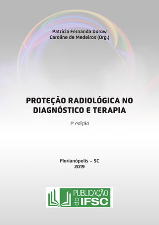 PROTEÇÃO RADIOLÓGICA NO
DIAGNÓSTICO E TERAPIA
1ª edição
Florianópolis – SC
2019
Patrícia Fernanda Dorow
Caroline de Medeiros (Org.)
 