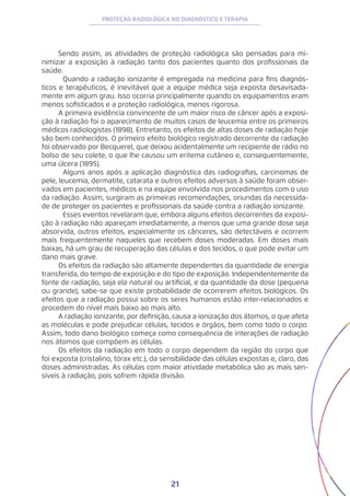 21
PROTEÇÃO RADIOLÓGICA NO DIAGNÓSTICO E TERAPIA
Sendo assim, as atividades de proteção radiológica são pensadas para mi-
nimizar a exposição à radiação tanto dos pacientes quanto dos profissionais da
saúde.
	 Quando a radiação ionizante é empregada na medicina para fins diagnós-
ticos e terapêuticos, é inevitável que a equipe médica seja exposta desavisada-
mente em algum grau. Isso ocorria principalmente quando os equipamentos eram
menos sofisticados e a proteção radiológica, menos rigorosa.
A primeira evidência convincente de um maior risco de câncer após a exposi-
ção à radiação foi o aparecimento de muitos casos de leucemia entre os primeiros
médicos radiologistas (1898). Entretanto, os efeitos de altas doses de radiação hoje
são bem conhecidos. O primeiro efeito biológico registrado decorrente da radiação
foi observado por Becquerel, que deixou acidentalmente um recipiente de rádio no
bolso de seu colete, o que lhe causou um eritema cutâneo e, consequentemente,
uma úlcera (1895).
	 Alguns anos após a aplicação diagnóstica das radiografias, carcinomas de
pele, leucemia, dermatite, catarata e outros efeitos adversos à saúde foram obser-
vados em pacientes, médicos e na equipe envolvida nos procedimentos com o uso
da radiação. Assim, surgiram as primeiras recomendações, oriundas da necessida-
de de proteger os pacientes e profissionais da saúde contra a radiação ionizante.
	 Esses eventos revelaram que, embora alguns efeitos decorrentes da exposi-
ção à radiação não apareçam imediatamente, a menos que uma grande dose seja
absorvida, outros efeitos, especialmente os cânceres, são detectáveis e ocorrem
mais frequentemente naqueles que recebem doses moderadas. Em doses mais
baixas, há um grau de recuperação das células e dos tecidos, o que pode evitar um
dano mais grave.
Os efeitos da radiação são altamente dependentes da quantidade de energia
transferida, do tempo de exposição e do tipo de exposição. Independentemente da
fonte de radiação, seja ela natural ou artificial, e da quantidade da dose (pequena
ou grande), sabe-se que existe probabilidade de ocorrerem efeitos biológicos. Os
efeitos que a radiação possui sobre os seres humanos estão inter-relacionados e
procedem do nível mais baixo ao mais alto.
A radiação ionizante, por definição, causa a ionização dos átomos, o que afeta
as moléculas e pode prejudicar células, tecidos e órgãos, bem como todo o corpo.
Assim, todo dano biológico começa como consequência de interações de radiação
nos átomos que compõem as células.
Os efeitos da radiação em todo o corpo dependem da região do corpo que
foi exposta (cristalino, tórax etc.), da sensibilidade das células expostas e, claro, das
doses administradas. As células com maior atividade metabólica são as mais sen-
síveis à radiação, pois sofrem rápida divisão.
 