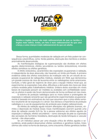 22
PROTEÇÃO RADIOLÓGICA NO DIAGNÓSTICO E TERAPIA
Tecidos e órgãos jovens são mais radiossensíveis do que os tecidos e
órgãos mais velhos. Então, um feto é mais radiossensível do que uma
criança, e uma criança é mais radiossensível do que um adulto.	
Dessa forma, quantidades modestas de radiação em um feto podem ter con-
sequências catastróficas, como: fenda palatina, obstrução dos membros e cérebro
anormalmente desenvolvido.
	 As manifestações biológicas da superexposição são divididas em efeitos
agudos (determinísticos), efeitos secundários ou tardios (estocásticos), incluindo
efeitos somáticos ou efeitos genéticos.
	 O efeito estocástico, característico das exposições ocupacionais à radiação,
é independente da dose absorvida, não havendo um limite pré-fixado. A primeira
evidência sólida dos efeitos estocásticos da irradiação veio de um estudo de ex-
posição ocupacional de radiografias médicas, relatado em 1944, que demonstrou
um grande excesso de risco de leucemia entre os radiologistas norte-americanos.
Contudo, a falta geral de registros de dose para a equipe médica inicial que, ao
experimentar as exposições mais altas, dificultava a derivação dos riscos por dose
unitária recebida pelos trabalhadores médicos. Embora doses ocorridas em níveis
baixos de exposição possam ser medidas ou avaliadas com confiabilidade razoá-
vel, os efeitos à saúde não foram demonstrados de forma confiável em tais níveis.
	 O sistema de proteção radiológica para os níveis baixos e prolongados de
exposição à radiação ionizante que são geralmente experimentados ocupacional-
mente é baseado em estimativas de risco que assumem que o único efeito somá-
tico resultante de tal exposição é o câncer. Isso destaca a importância da proteção
radiológica e o uso de equipamentos de proteção para órgãos radiossensíveis.
	 Os efeitos da radiação aguda incluem alterações nos glóbulos brancos, vô-
mitos e depressão da medula óssea. Essas manifestações ocorrem quando uma
dose de radiação excede 0,25 Gy. Se a pessoa sobrevive aos efeitos agudos da
exposição à radiação, efeitos secundários − como ulceração da pele ou supressão
das secreções do hormônio tireoidiano, destruição do tecido brônquico e vascular
normal − são observados.
	 Se um indivíduo passar por uma situação crítica de efeitos agudos e se-
cundários, ainda poderá desenvolver efeitos somáticos e genéticos tardios. Estes
últimos são vistos na forma de doenças, como a leucemia. Efeitos genéticos tardios
 