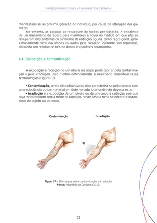 23
PROTEÇÃO RADIOLÓGICA NO DIAGNÓSTICO E TERAPIA
manifestam-se na próxima geração do indivíduo, por causa da alteração dos ga-
metas.
No entanto, as pessoas se recuperam de lesões por radiação. A existência
de um mecanismo de reparo para mamíferos é óbvia na medida em que eles se
recuperam dos sintomas da síndrome de radiação aguda. Como regra geral, apro-
ximadamente 90% das lesões causadas pela radiação ionizante são reparadas,
deixando um resíduo de 10% de danos irreparáveis acumulados.
1.4. Exposição e contaminação
A exposição à radiação de um objeto ou corpo pode ocorrer pela contamina-
ção e pela irradiação. Para melhor entendimento, é necessário conceituar essas
terminologias (Figura 07):
•	Contaminação, sendo ela radioativa ou não, caracteriza-se pelo contato com
uma substância ou um material em determinado local onde não deveria estar.
•	Irradiação é a exposição de um objeto ou de um corpo à radiação sem que
haja contato direto com a fonte de radiação, neste caso a fonte se encontra distan-
ciada do objeto ou do corpo.
Figura 07 − Diferenças entre contaminação e irradiação.
Fonte: Adaptada de Cardoso (2012).
 