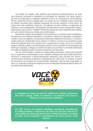 24
PROTEÇÃO RADIOLÓGICA NO DIAGNÓSTICO E TERAPIA
Ao irradiar um objeto, não significa que estamos contaminando-o, ou seja,
não estamos tornando-o radioativo ou portador de radiação. Por tanto, após o
término da exposição à radiação, podemos tocá-lo ou manuseá-lo normalmente.
Porém, devemos tomar cuidado, pois um corpo ao ser irradiado estará sofrendo
os efeitos causados pela radiação enquanto ele estiver exposto a uma fonte. No
nosso dia-a-dia, podemos observar a irradiação na área médica, na aplicação de
exames, como radiografias, mamografia, densitometria óssea, tomografia compu-
tadorizada, entre outros. Também materiais industriais são irradiados para melho-
rar suas características ou então para esterilização.
Entretanto, apesar da irradiação não contaminar, o contrário não é verdadeiro.
Contaminar com material radioativo, no entanto, implica em depositar o material e
irradiar o local, os objetos e as pessoas onde esse material se encontra. A contami-
nação pode ser classificada como externa e interna. A externa se caracteriza pela
fonte de radiação estar em contato com a superfície do corpo, como, por exemplo:
roupas, cabelos e pele. A contaminação interna ocorre quando há incorporação da
fonte por ingestão, inalação ou lesões de pele que permitam a entrada (absorção)
do material radioativo pela corrente sanguínea, por exemplo.
Ao ser contaminado, o objeto ou corpo pode contaminar outros pelo contato
com a superfície contaminada ou por simples irradiação dos que estão próximos.
Portanto, é necessário a descontaminação radioativa, que consiste em retirar o
contaminante (material radioativo indesejável) de onde este se localiza. A partir
do momento da remoção do contaminante radioativo, não há mais exposição no
local. E o material usado para limpeza se torna radioativo (contaminado) e deve ser
corretamente descartado.
A irradiação por fontes de césio-137, cobalto-60 e similares (emissores
alfa, beta e gama), usadas na medicina e na indústria, não torna os
objetos ou o corpo humano radioativo.
Em 1987, ocorreu um acidente radiológico envolvendo contaminação
e irradiação devido à violação de uma fonte de césio-137 removida de
uma unidade de teleterapia desativada na cidade de Goiânia, no Estado
de Goiás. Houve exposição e contaminação de várias pessoas neste
acidente.
 