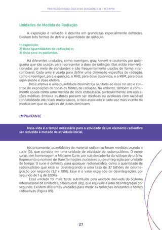 27
PROTEÇÃO RADIOLÓGICA NO DIAGNÓSTICO E TERAPIA
Unidades de Medida de Radiação
A exposição à radiação é descrita em grandezas especialmente definidas.
Existem três formas de definir a quantidade de radiação:
1) exposição;
2) dose (quantidades de radiação) e;
3) risco para os pacientes.
	
Há diferentes unidades, como: roentgen, gray, sievert e coulombs por quilo-
grama que são usadas para representar a dose de radiação. Elas estão inter-rela-
cionadas por meio de constantes e são frequentemente usadas de forma inter-
cambiável. Cada uma é usada para definir uma dimensão específica de radiação,
como o roentgen, para exposição; o RAD, para dose absorvida; e o REM, para dose
equivalente e dose efetiva.
	 Dose efetiva é uma quantidade dosimétrica ajustada ao risco no uso e con-
trole de exposições de todas as fontes de radiação. No entanto, também é comu-
mente usada como uma medida de risco estocástico, particularmente em aplica-
ções médicas. Embora as doses possam ser medidas ou avaliadas com razoável
confiabilidade até níveis muito baixos, o risco associado é cada vez mais incerto na
medida em que os valores de doses diminuem.
IMPORTANTE
Meia-vida é o tempo necessário para a atividade de um elemento radioativo
ser reduzida à metade da atividade inicial.
	
Historicamente, quantidades de material radioativo foram medidas usando o
curie (Ci), que consiste em uma unidade de atividade de radionuclídeos. O nome
surgiu em homenagem a Madame Curie, por sua descoberta do isótopo de urânio.
Representa o número de transformações nucleares ou desintegração por unidade
de tempo. O curie é definido, para qualquer radionuclídeo, como a quantidade de
radionuclídeo que está se desintegrando a uma taxa de 37 bilhões de desinte-
gração por segundo (3,7 x 1010). Esse é o valor esperado de desintegrações por
segundo de 1 g de 226Ra.
	 Essa unidade foi mais tarde substituída pela unidade derivada do Sistema
Internacional de Unidades, o becquerel (Bq), que equivale a uma desintegração por
segundo. Existem diferentes unidades para medir as radiações ionizantes e fontes
radioativas (Figura 09).
 