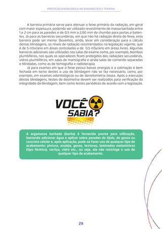 29
PROTEÇÃO RADIOLÓGICA NO DIAGNÓSTICO E TERAPIA
A barreira primária serve para atenuar o feixe primário da radiação, em geral
com maior espessura, podendo ser utilizado revestimento de massa baritada entre
1 e 2 cm para as paredes e de 0,5 mm a 2,00 mm de chumbo para portas e baten-
tes. Já para as barreiras secundárias, em que não há radiação direta do feixe, esta
barreira pode ser menor. Devemos, ainda, levar em consideração para o cálculo
destas blindagens, os níveis de radiação recomendados na legislação vigente, que
é de 5 mSv/ano em áreas controladas e de 0,5 mSv/ano em áreas livres. Algumas
barreiras adicionais são utilizadas nas salas de exame como, por exemplo, biombos
plumbíferos, nos quais os operadores ficam protegidos das radiações secundárias,
vidros plumbíferos, em salas de mamografia e ainda salas de comando separadas
e blindadas, como as de tomografia e radioterapia.
Já para exames em que o feixe possui baixas energias e a colimação é bem
fechada em torno destes o uso de blindagem não se faz necessário, como, por
exemplo, em exames odontológicos ou de densitometria óssea. Após a execução
destas blindagens, testes de dosimetria devem ser realizados para verificação da
integridade da blindagem, bem como testes periódicos de acordo com a legislação.
A argamassa baritada (barita) é fornecida pronta para utilização,
bastando adicionar água e aplicar sobre paredes de tijolo, de gesso ou
concreto celular e, após aplicação, pode-se fazer uso de qualquer tipo de
acabamento: pintura, azulejo, gesso, texturas, laminados melamínicos
(tipo fórmica), cortiça, vidro etc., ou seja, ela não restringe o uso de
qualquer tipo de acabamento.
 
