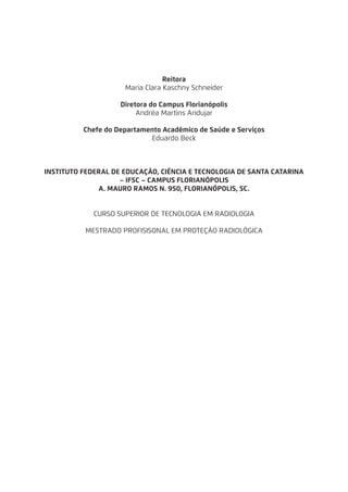 Reitora
Maria Clara Kaschny Schneider
Diretora do Campus Florianópolis
Andréa Martins Andujar
Chefe do Departamento Acadêmico de Saúde e Serviços
Eduardo Beck
INSTITUTO FEDERAL DE EDUCAÇÃO, CIÊNCIA E TECNOLOGIA DE SANTA CATARINA
– IFSC – CAMPUS FLORIANÓPOLIS
A. MAURO RAMOS N. 950, FLORIANÓPOLIS, SC.
CURSO SUPERIOR DE TECNOLOGIA EM RADIOLOGIA
MESTRADO PROFISISONAL EM PROTEÇÃO RADIOLÓGICA
 