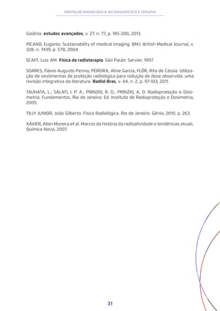 31
PROTEÇÃO RADIOLÓGICA NO DIAGNÓSTICO E TERAPIA
Goiânia. estudos avançados, v. 27, n. 77, p. 185-200, 2013.
PICANO, Eugenio. Sustainability of medical imaging. BMJ: British Medical Journal, v.
328, n. 7439, p. 578, 2004.
SCAFF, Luiz AM. Física da radioterapia. São Paulo: Sarvier, 1997.
SOARES, Flávio Augusto Penna; PEREIRA, Aline Garcia; FLÔR, Rita de Cássia. Utiliza-
ção de vestimentas de proteção radiológica para redução de dose absorvida: uma
revisão integrativa da literatura. Radiol Bras, v. 44, n. 2, p. 97-103, 2011.
TAUHATA, L.; SALATI, I. P. A.; PRINZIO, R. D.; PRINZIO, A. D. Radioproteção e Dosi-
metria: Fundamentos. Rio de Janeiro: Ed. Instituto de Radioproteção e Dosimetria,
2005.
TILLY JUNIOR, João Gilberto. Física Radiológica. Rio de Janeiro: Gênio, 2010. p. 263.
XAVIER, Allan Moreira et al. Marcos da história da radioatividade e tendências atuais.
Química Nova, 2007.
 