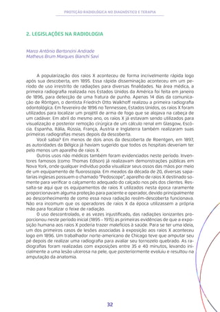 32
PROTEÇÃO RADIOLÓGICA NO DIAGNÓSTICO E TERAPIA
2. LEGISLAÇÕES NA RADIOLOGIA
Marco Antônio Bertoncini Andrade
Matheus Brum Marques Bianchi Savi
A popularização dos raios X aconteceu de forma incrivelmente rápida logo
após sua descoberta, em 1895. Essa rápida disseminação aconteceu em um pe-
ríodo de uso irrestrito de radiações para diversas finalidades. Na área médica, a
primeira radiografia realizada nos Estados Unidos da América foi feita em janeiro
de 1896, para detecção de uma fratura de punho. Apenas 14 dias da comunica-
ção de Röntgen, o dentista Friedrich Otto Walkhoff realizou a primeira radiografia
odontológica. Em fevereiro de 1896 no Tennessee, Estados Unidos, os raios X foram
utilizados para localizar um projétil de arma de fogo que se alojava na cabeça de
um cadáver. Em abril do mesmo ano, os raios X já estavam sendo utilizados para
visualização e posterior remoção cirúrgica de um cálculo renal em Glasgow, Escó-
cia. Espanha, Itália, Rússia, França, Áustria e Inglaterra também realizaram suas
primeiras radiografias meses depois da descoberta.
Você sabia? Em menos de dois anos da descoberta de Roentgen, em 1897,
as autoridades da Bélgica já haviam sugerido que todos os hospitais deveriam ter
pelo menos um aparelho de raios X.
Outros usos não médicos também foram evidenciados neste período. Inven-
tores famosos (como Thomas Edison) já realizavam demonstrações públicas em
Nova York, onde qualquer indivíduo podia visualizar seus ossos das mãos por meio
de um equipamento de fluoroscopia. Em meados da década de 20, diversas sapa-
tarias inglesas possuem o chamado “Pedoscope”, aparelho de raios X destinado so-
mente para verificar o calçamento adequado do calçado nos pés dos clientes. Res-
salta-se aqui que os equipamentos de raios X utilizados nesta época raramente
proporcionavam alguma proteção para paciente e operador, devido principalmente
ao desconhecimento de como essa nova radiação recém-descoberta funcionava.
Não era incomum que os operadores de raios X da época utilizassem a própria
mão para focalizar o feixe de radiação.
O uso descontrolado, e as vezes injustificado, das radiações ionizantes pro-
porcionou neste período inicial (1895 - 1915) as primeiras evidências de que a expo-
sição humana aos raios X poderia trazer malefícios à saúde. Para se ter uma ideia,
um dos primeiros casos de lesões associadas à exposição aos raios X aconteceu
logo em 1896. Um trabalhador norte-americano de Chicago teve que amputar seu
pé depois de realizar uma radiografia para avaliar seu tornozelo quebrado. As ra-
diografias foram realizadas com exposições entre 35 e 40 minutos, levando ini-
cialmente a uma lesão ulcerosa na pele, que posteriormente evoluiu e resultou na
amputação da anatomia.
 