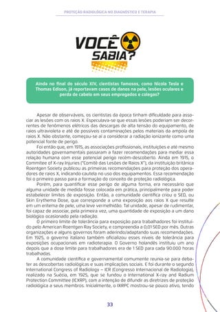 33
PROTEÇÃO RADIOLÓGICA NO DIAGNÓSTICO E TERAPIA
Ainda no final do século XIV, cientistas famosos, como Nicola Tesla e
Thomas Edison, já reportavam casos de danos na pele, lesões oculares e
perda de cabelo em seus empregados e colegas?
Apesar de observáveis, os cientistas da época tinham dificuldade para asso-
ciar as lesões com os raios X. Especulava-se que essas lesões poderiam ser decor-
rentes de fenômenos elétricos das descargas de alta tensão do equipamento, de
raios ultravioleta e até de possíveis contaminações pelos materiais da ampola de
raios X. Não obstante, começou-se aí a considerar a radiação ionizante como uma
potencial fonte de perigo.
Foi então que, em 1915, as associações profissionais, instituições e até mesmo
autoridades governamentais passaram a fazer recomendações para mediar essa
relação humana com esse potencial perigo recém-descoberto. Ainda em 1915, o
Commitee of X-ray Injuries (“Comitê das Lesões de Raios X”), da instituição britânica
Roentgen Society publicou as primeiras recomendações para proteção dos opera-
dores de raios X, indicando cautela no uso dos equipamentos. Essa recomendação
foi o primeiro passo para a formação do conceito de proteção radiológica.
Porém, para quantificar esse perigo de alguma forma, era necessário que
alguma unidade de medida fosse colocada em prática, principalmente para poder
estabelecer limites de exposição. Então, a comunidade científica criou o SED, ou
Skin Erythema Dose, que corresponde a uma exposição aos raios X que resulte
em um eritema de pele, uma leve vermelhidão. Tal unidade, apesar de rudimentar,
foi capaz de associar, pela primeira vez, uma quantidade de exposição a um dano
biológico ocasionado pela radiação.
O primeiro limite de tolerância para exposição para trabalhadores foi instituí-
do pelo American Roentgen Ray Society, e compreendia a 0,01 SED por mês. Outras
organizações e alguns governos foram aderindo/adaptando suas recomendações.
Em 1925, o governo italiano também oficializou esses níveis de tolerância para
exposições ocupacionais em radioterapia. O Governo holandês instituiu um ano
depois que a dose limite para trabalhadores era de 1 SED para cada 90.000 horas
trabalhadas.
A comunidade científica e governamental comumente reunia-se para deba-
ter as descobertas radiológicas e suas implicações sociais. E foi durante o segundo
International Congress of Radiology − ICR (Congresso Internacional de Radiologia),
realizado na Suécia, em 1925, que se fundou o International X-ray and Radium
Protection Committee (ICXRP), com a intenção de difundir as diretrizes de proteção
radiológica a seus membros. Inicialmente, o IXRPC mostrou-se pouco ativo, tendo
 