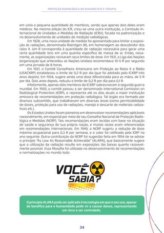 34
PROTEÇÃO RADIOLÓGICA NO DIAGNÓSTICO E TERAPIA
em vista a pequena quantidade de membros, sendo que apenas dois deles eram
médicos. Na mesma edição do ICR, criou-se uma outra instituição, a Comissão In-
ternacional de Unidades e Medidas de Radiação (ICRU), focada na padronização e
no desenvolvimento de unidades de medição radiológicas.
Em 1928, uma nova unidade de medida foi apresentada para limitar a exposi-
ção às radiações, denominada Roentgen (R), em homenagem ao descobridor dos
raios X. Um R correspondia à quantidade de radiação necessária para gerar uma
certa quantidade íons em uma quantia específica de massa de ar. Então, nova-
mente, as organizações revisaram seus limites de dose. Em 1931, a Liga das Nações
(organização que antecedeu as Nações Unidas) recomendava 10-5 R por segundo
em uma jornada de 8 horas.
Em 1931, o Comitê Conselheiro Americano em Proteção ao Raios X e Rádio
(USACXRP) estabeleceu o limite de 0,2 R por dia (que foi adotado pelo ICXRP três
anos depois). Em 1934, sugere ainda uma dose diferenciada para as mãos, de 5 R
por dia. Dois anos depois, reduziu o limite de 0,2 R por dia para 0,1 R.
Infelizmente, apenas dois membros do ICXRP sobreviveram à segunda guerra
mundial. Em 1950, o comitê passou a ser denominado International Comission on
Radiological Protection (ICRP), e representa até os dias atuais a maior instituição
emissora de recomendações em proteção radiológica. Tal órgão era formado por
diversos subcomitês, que trabalhavam em diversas áreas (como permissibilidade
de doses, proteção para uso de radiações, manejo e descarte de materiais radioa-
tivos etc.).
Os Estados Unidos foram pioneiros em desenvolver recomendações aplicáveis
nacionalmente, em especial por meio de seu Conselho Nacional de Proteção Radio-
lógica e Medidas (NCRP). Tais recomendações eram tecidas com base na situação
de saúde e segurança de sua própria nação, e muitas vezes eram referenciadas
em recomendações internacionais. Em 1949, o NCRP sugeriu a redução de dose
máxima ocupacional para 0,3 R por semana, e o valor foi ratificado pela ICRP no
ano seguinte. Outra contribuição da NCRP foi sugestão feita em 1954 de se adotar
o princípio “As Low As Reasonable Achievable” (ALARA), que basicamente sugere
que a utilização da radiação resulte em exposições tão baixas quanto razoavel-
mente possível. Essa filosofia foi utilizada no desenvolvimento de recomendações
e normatizações no mundo todo.
OprincípioALARApodeseraplicado à tecnologiaemqueoseu uso,apesar
de benéfico para a humanidade pode vir a causar danos, representando
um risco a ser controlado.
 