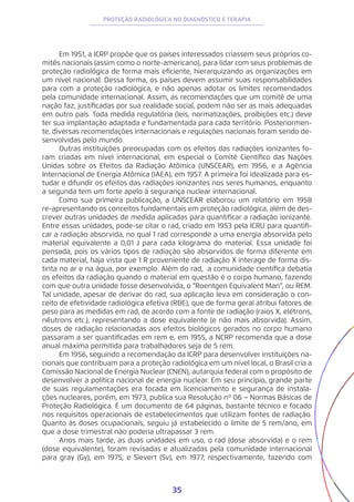 35
PROTEÇÃO RADIOLÓGICA NO DIAGNÓSTICO E TERAPIA
Em 1951, a ICRP propõe que os países interessados criassem seus próprios co-
mitês nacionais (assim como o norte-americano), para lidar com seus problemas de
proteção radiológica de forma mais eficiente, hierarquizando as organizações em
um nível nacional. Dessa forma, os países devem assumir suas responsabilidades
para com a proteção radiológica, e não apenas adotar os limites recomendados
pela comunidade internacional. Assim, as recomendações que um comitê de uma
nação faz, justificadas por sua realidade social, podem não ser as mais adequadas
em outro país. Toda medida regulatória (leis, normatizações, proibições etc.) deve
ter sua implantação adaptada e fundamentada para cada território. Posteriormen-
te, diversas recomendações internacionais e regulações nacionais foram sendo de-
senvolvidas pelo mundo.
Outras instituições preocupadas com os efeitos das radiações ionizantes fo-
ram criadas em nível internacional, em especial o Comitê Científico das Nações
Unidas sobre os Efeitos da Radiação Atômica (UNSCEAR), em 1956, e a Agência
Internacional de Energia Atômica (IAEA), em 1957. A primeira foi idealizada para es-
tudar e difundir os efeitos das radiações ionizantes nos seres humanos, enquanto
a segunda tem um forte apelo à segurança nuclear internacional.
Como sua primeira publicação, a UNSCEAR elaborou um relatório em 1958
re-apresentando os conceitos fundamentais em proteção radiológica, além de des-
crever outras unidades de medida aplicadas para quantificar a radiação ionizante.
Entre essas unidades, pode-se citar o rad, criado em 1953 pela ICRU para quantifi-
car a radiação absorvida, no qual 1 rad corresponde a uma energia absorvida pelo
material equivalente a 0,01 J para cada kilograma do material. Essa unidade foi
pensada, pois os vários tipos de radiação são absorvidos de forma diferente em
cada material, haja vista que 1 R proveniente de radiação X interage de forma dis-
tinta no ar e na água, por exemplo. Além do rad, a comunidade científica debatia
os efeitos da radiação quando o material em questão é o corpo humano, fazendo
com que outra unidade fosse desenvolvida, o “Roentgen Equivalent Man”, ou REM.
Tal unidade, apesar de derivar do rad, sua aplicação leva em consideração o con-
ceito de efetividade radiológica efetiva (RBE), que de forma geral atribui fatores de
peso para as medidas em rad, de acordo com a fonte de radiação (raios X, elétrons,
nêutrons etc.), representando a dose equivalente (e não mais absorvida). Assim,
doses de radiação relacionadas aos efeitos biológicos gerados no corpo humano
passaram a ser quantificadas em rem e, em 1955, a NCRP recomenda que a dose
anual máxima permitida para trabalhadores seja de 5 rem.
Em 1956, seguindo a recomendação da ICRP para desenvolver instituições na-
cionais que contribuam para a proteção radiológica em um nível local, o Brasil cria a
Comissão Nacional de Energia Nuclear (CNEN), autarquia federal com o propósito de
desenvolver a política nacional de energia nuclear. Em seu princípio, grande parte
de suas regulamentações era focada em licenciamento e segurança de instala-
ções nucleares, porém, em 1973, publica sua Resolução nº 06 − Normas Básicas de
Proteção Radiológica. É um documento de 64 páginas, bastante técnico e focado
nos requisitos operacionais de estabelecimentos que utilizam fontes de radiação.
Quanto às doses ocupacionais, seguiu já estabelecido o limite de 5 rem/ano, em
que a dose trimestral não poderia ultrapassar 3 rem.
Anos mais tarde, as duas unidades em uso, o rad (dose absorvida) e o rem
(dose equivalente), foram revisadas e atualizadas pela comunidade internacional
para gray (Gy), em 1975, e Sievert (Sv), em 1977, respectivamente, fazendo com
 