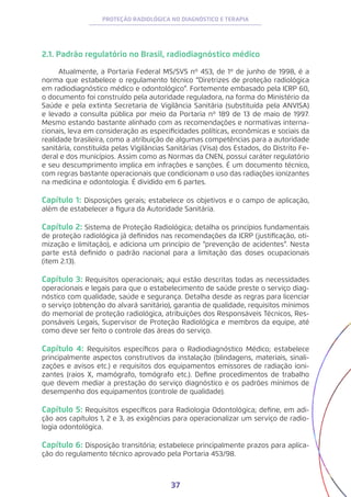 37
PROTEÇÃO RADIOLÓGICA NO DIAGNÓSTICO E TERAPIA
2.1. Padrão regulatório no Brasil, radiodiagnóstico médico
Atualmente, a Portaria Federal MS/SVS nº 453, de 1º de junho de 1998, é a
norma que estabelece o regulamento técnico “Diretrizes de proteção radiológica
em radiodiagnóstico médico e odontológico”. Fortemente embasado pela ICRP 60,
o documento foi construído pela autoridade reguladora, na forma do Ministério da
Saúde e pela extinta Secretaria de Vigilância Sanitária (substituída pela ANVISA)
e levado a consulta pública por meio da Portaria nº 189 de 13 de maio de 1997.
Mesmo estando bastante alinhado com as recomendações e normativas interna-
cionais, leva em consideração as especificidades políticas, econômicas e sociais da
realidade brasileira, como a atribuição de algumas competências para a autoridade
sanitária, constituída pelas Vigilâncias Sanitárias (Visa) dos Estados, do Distrito Fe-
deral e dos municípios. Assim como as Normas da CNEN, possui caráter regulatório
e seu descumprimento implica em infrações e sanções. É um documento técnico,
com regras bastante operacionais que condicionam o uso das radiações ionizantes
na medicina e odontologia. É dividido em 6 partes.
Capítulo 1: Disposições gerais; estabelece os objetivos e o campo de aplicação,
além de estabelecer a figura da Autoridade Sanitária.
Capítulo 2: Sistema de Proteção Radiológica; detalha os princípios fundamentais
de proteção radiológica já definidos nas recomendações da ICRP (justificação, oti-
mização e limitação), e adiciona um princípio de “prevenção de acidentes”. Nesta
parte está definido o padrão nacional para a limitação das doses ocupacionais
(item 2.13).
Capítulo 3: Requisitos operacionais; aqui estão descritas todas as necessidades
operacionais e legais para que o estabelecimento de saúde preste o serviço diag-
nóstico com qualidade, saúde e segurança. Detalha desde as regras para licenciar
o serviço (obtenção do alvará sanitário), garantia de qualidade, requisitos mínimos
do memorial de proteção radiológica, atribuições dos Responsáveis Técnicos, Res-
ponsáveis Legais, Supervisor de Proteção Radiológica e membros da equipe, até
como deve ser feito o controle das áreas do serviço.
Capítulo 4: Requisitos específicos para o Radiodiagnóstico Médico; estabelece
principalmente aspectos construtivos da instalação (blindagens, materiais, sinali-
zações e avisos etc.) e requisitos dos equipamentos emissores de radiação ioni-
zantes (raios X, mamógrafo, tomógrafo etc.). Define procedimentos de trabalho
que devem mediar a prestação do serviço diagnóstico e os padrões mínimos de
desempenho dos equipamentos (controle de qualidade).
Capítulo 5: Requisitos específicos para Radiologia Odontológica; define, em adi-
ção aos capítulos 1, 2 e 3, as exigências para operacionalizar um serviço de radio-
logia odontológica.
Capítulo 6: Disposição transitória; estabelece principalmente prazos para aplica-
ção do regulamento técnico aprovado pela Portaria 453/98.
 
