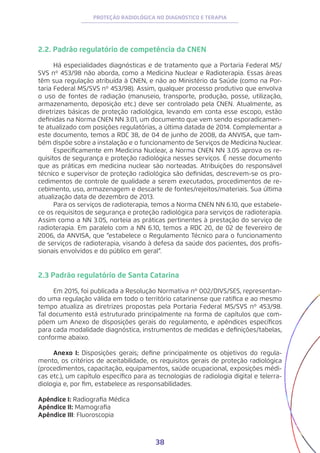 38
PROTEÇÃO RADIOLÓGICA NO DIAGNÓSTICO E TERAPIA
2.2. Padrão regulatório de competência da CNEN
Há especialidades diagnósticas e de tratamento que a Portaria Federal MS/
SVS nº 453/98 não aborda, como a Medicina Nuclear e Radioterapia. Essas áreas
têm sua regulação atribuída à CNEN, e não ao Ministério da Saúde (como na Por-
taria Federal MS/SVS nº 453/98). Assim, qualquer processo produtivo que envolva
o uso de fontes de radiação (manuseio, transporte, produção, posse, utilização,
armazenamento, deposição etc.) deve ser controlado pela CNEN. Atualmente, as
diretrizes básicas de proteção radiológica, levando em conta esse escopo, estão
definidas na Norma CNEN NN 3.01, um documento que vem sendo esporadicamen-
te atualizado com posições regulatórias, a última datada de 2014. Complementar a
este documento, temos a RDC 38, de 04 de junho de 2008, da ANVISA, que tam-
bém dispõe sobre a instalação e o funcionamento de Serviços de Medicina Nuclear.
Especificamente em Medicina Nuclear, a Norma CNEN NN 3.05 aprova os re-
quisitos de segurança e proteção radiológica nesses serviços. É nesse documento
que as práticas em medicina nuclear são norteadas. Atribuições do responsável
técnico e supervisor de proteção radiológica são definidas, descrevem-se os pro-
cedimentos de controle de qualidade a serem executados, procedimentos de re-
cebimento, uso, armazenagem e descarte de fontes/rejeitos/materiais. Sua última
atualização data de dezembro de 2013.
Para os serviços de radioterapia, temos a Norma CNEN NN 6.10, que estabele-
ce os requisitos de segurança e proteção radiológica para serviços de radioterapia.
Assim como a NN 3.05, norteia as práticas pertinentes à prestação do serviço de
radioterapia. Em paralelo com a NN 6.10, temos a RDC 20, de 02 de fevereiro de
2006, da ANVISA, que “estabelece o Regulamento Técnico para o funcionamento
de serviços de radioterapia, visando à defesa da saúde dos pacientes, dos profis-
sionais envolvidos e do público em geral”.
2.3 Padrão regulatório de Santa Catarina
Em 2015, foi publicada a Resolução Normativa nº 002/DIVS/SES, representan-
do uma regulação válida em todo o território catarinense que ratifica e ao mesmo
tempo atualiza as diretrizes propostas pela Portaria Federal MS/SVS nº 453/98.
Tal documento está estruturado principalmente na forma de capítulos que com-
põem um Anexo de disposições gerais do regulamento, e apêndices específicos
para cada modalidade diagnóstica, instrumentos de medidas e definições/tabelas,
conforme abaixo.
Anexo I: Disposições gerais; define principalmente os objetivos do regula-
mento, os critérios de aceitabilidade, os requisitos gerais de proteção radiológica
(procedimentos, capacitação, equipamentos, saúde ocupacional, exposições médi-
cas etc.), um capítulo específico para as tecnologias de radiologia digital e telerra-
diologia e, por fim, estabelece as responsabilidades.
Apêndice I: Radiografia Médica
Apêndice II: Mamografia
Apêndice III: Fluoroscopia
 