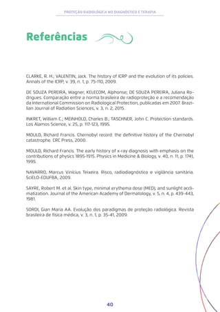 40
PROTEÇÃO RADIOLÓGICA NO DIAGNÓSTICO E TERAPIA
Referências
CLARKE, R. H.; VALENTIN, Jack. The history of ICRP and the evolution of its policies.
Annals of the ICRP, v. 39, n. 1, p. 75-110, 2009.
DE SOUZA PEREIRA, Wagner; KELECOM, Alphonse; DE SOUZA PEREIRA, Juliana Ro-
drigues. Comparação entre a norma brasileira de radioproteção e a recomendação
da International Commission on Radiological Protection, publicadas em 2007. Brazi-
lian Journal of Radiation Sciences, v. 3, n. 2, 2015.
INKRET, William C.; MEINHOLD, Charles B.; TASCHNER, John C. Protection standards.
Los Alamos Science, v. 25, p. 117-123, 1995.
MOULD, Richard Francis. Chernobyl record: the definitive history of the Chernobyl
catastrophe. CRC Press, 2000.
MOULD, Richard Francis. The early history of x-ray diagnosis with emphasis on the
contributions of physics 1895-1915. Physics in Medicine & Biology, v. 40, n. 11, p. 1741,
1995.
NAVARRO, Marcus Vinícius Teixeira. Risco, radiodiagnóstico e vigilância sanitária.
SciELO-EDUFBA, 2009.
SAYRE, Robert M. et al. Skin type, minimal erythema dose (MED), and sunlight accli-
matization. Journal of the American Academy of Dermatology, v. 5, n. 4, p. 439-443,
1981.
SORDI, Gian Maria AA. Evolução dos paradigmas de proteção radiológica. Revista
brasileira de física médica, v. 3, n. 1, p. 35-41, 2009.
 