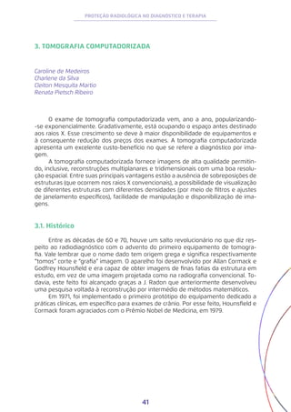 41
PROTEÇÃO RADIOLÓGICA NO DIAGNÓSTICO E TERAPIA
3. TOMOGRAFIA COMPUTADORIZADA
Caroline de Medeiros
Charlene da Silva
Cleiton Mesquita Martio
Renata Pietsch Ribeiro
O exame de tomografia computadorizada vem, ano a ano, popularizando-
-se exponencialmente. Gradativamente, está ocupando o espaço antes destinado
aos raios X. Esse crescimento se deve à maior disponibilidade de equipamentos e
à consequente redução dos preços dos exames. A tomografia computadorizada
apresenta um excelente custo-benefício no que se refere a diagnóstico por ima-
gem.
A tomografia computadorizada fornece imagens de alta qualidade permitin-
do, inclusive, reconstruções multiplanares e tridimensionais com uma boa resolu-
ção espacial. Entre suas principais vantagens estão a ausência de sobreposições de
estruturas (que ocorrem nos raios X convencionais), a possibilidade de visualização
de diferentes estruturas com diferentes densidades (por meio de filtros e ajustes
de janelamento específicos), facilidade de manipulação e disponibilização de ima-
gens.
3.1. Histórico
Entre as décadas de 60 e 70, houve um salto revolucionário no que diz res-
peito ao radiodiagnóstico com o advento do primeiro equipamento de tomogra-
fia. Vale lembrar que o nome dado tem origem grega e significa respectivamente
“tomos” corte e “grafia” imagem. O aparelho foi desenvolvido por Allan Cormack e
Godfrey Hounsfield e era capaz de obter imagens de finas fatias da estrutura em
estudo, em vez de uma imagem projetada como na radiografia convencional. To-
davia, este feito foi alcançado graças a J. Radon que anteriormente desenvolveu
uma pesquisa voltada à reconstrução por intermédio de métodos matemáticos.
Em 1971, foi implementado o primeiro protótipo do equipamento dedicado a
práticas clínicas, em específico para exames de crânio. Por esse feito, Hounsfield e
Cormack foram agraciados com o Prêmio Nobel de Medicina, em 1979.
 