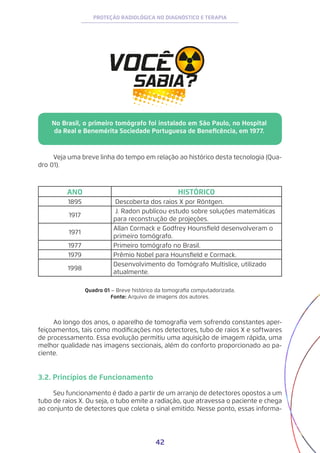 42
PROTEÇÃO RADIOLÓGICA NO DIAGNÓSTICO E TERAPIA
No Brasil, o primeiro tomógrafo foi instalado em São Paulo, no Hospital
da Real e Benemérita Sociedade Portuguesa de Beneficência, em 1977.
Veja uma breve linha do tempo em relação ao histórico desta tecnologia (Qua-
dro 01).
ANO HISTÓRICO
1895 Descoberta dos raios X por Röntgen.
1917
J. Radon publicou estudo sobre soluções matemáticas
para reconstrução de projeções.
1971
Allan Cormack e Godfrey Hounsfield desenvolveram o
primeiro tomógrafo.
1977 Primeiro tomógrafo no Brasil.
1979 Prêmio Nobel para Hounsfield e Cormack.
1998
Desenvolvimento do Tomógrafo Multislice, utilizado
atualmente.
Quadro 01 – Breve histórico da tomografia computadorizada.
Fonte: Arquivo de imagens dos autores.
Ao longo dos anos, o aparelho de tomografia vem sofrendo constantes aper-
feiçoamentos, tais como modificações nos detectores, tubo de raios X e softwares
de processamento. Essa evolução permitiu uma aquisição de imagem rápida, uma
melhor qualidade nas imagens seccionais, além do conforto proporcionado ao pa-
ciente.
3.2. Princípios de Funcionamento
Seu funcionamento é dado a partir de um arranjo de detectores opostos a um
tubo de raios X. Ou seja, o tubo emite a radiação, que atravessa o paciente e chega
ao conjunto de detectores que coleta o sinal emitido. Nesse ponto, essas informa-
 