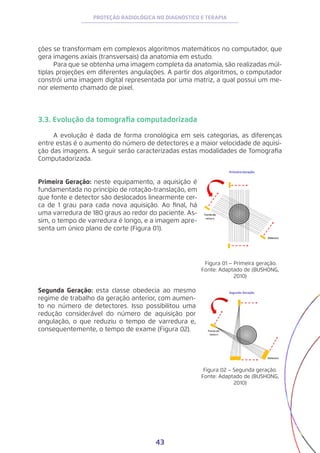 43
PROTEÇÃO RADIOLÓGICA NO DIAGNÓSTICO E TERAPIA
ções se transformam em complexos algoritmos matemáticos no computador, que
gera imagens axiais (transversais) da anatomia em estudo.
Para que se obtenha uma imagem completa da anatomia, são realizadas múl-
tiplas projeções em diferentes angulações. A partir dos algoritmos, o computador
constrói uma imagem digital representada por uma matriz, a qual possui um me-
nor elemento chamado de pixel.
3.3. Evolução da tomografia computadorizada
A evolução é dada de forma cronológica em seis categorias, as diferenças
entre estas é o aumento do número de detectores e a maior velocidade de aquisi-
ção das imagens. A seguir serão caracterizadas estas modalidades de Tomografia
Computadorizada.
Primeira Geração: neste equipamento, a aquisição é
fundamentada no princípio de rotação-translação, em
que fonte e detector são deslocados linearmente cer-
ca de 1 grau para cada nova aquisição. Ao final, há
uma varredura de 180 graus ao redor do paciente. As-
sim, o tempo de varredura é longo, e a imagem apre-
senta um único plano de corte (Figura 01).
Figura 01 – Primeira geração.
Fonte: Adaptado de (BUSHONG,
2010)
Figura 02 – Segunda geração.
Fonte: Adaptado de (BUSHONG,
2010)
Segunda Geração: esta classe obedecia ao mesmo
regime de trabalho da geração anterior, com aumen-
to no número de detectores. Isso possibilitou uma
redução considerável do número de aquisição por
angulação, o que reduziu o tempo de varredura e,
consequentemente, o tempo de exame (Figura 02).
 