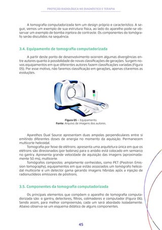 45
PROTEÇÃO RADIOLÓGICA NO DIAGNÓSTICO E TERAPIA
A tomografia computadorizada tem um design próprio e característico. A se-
guir, vemos um exemplo de sua estrutura física, ao lado do aparelho pode-se ob-
servar um exemplo de bomba injetora de contraste. Os componentes do tomógra-
fo serão discutidos na sequência.
3.4. Equipamento de tomografia computadorizada
A partir deste ponto de desenvolvimento ocorrem algumas divergências en-
tre autores quanto à possibilidade de novas classificações de gerações. Surgem no-
vos equipamentos em que diferentes autores fazem classificações variadas (Figura
05). Por esse motivo, não faremos classificação em gerações, apenas citaremos as
evoluções.
Figura 05 – Equipamento.
Fonte: Arquivo de imagens dos autores.
Aparelhos Dual Source apresentam duas ampolas perpendiculares entre si
emitindo diferentes doses de energia no momento da aquisição. Permanecem
multicorte helicoidal.
Tomografia por feixe de elétrons: apresenta uma arquitetura única em que os
elétrons são direcionados (por bobinas) para o anódio está colocado em semiarco
no gantry. Apresenta grande velocidade de aquisição das imagens (aproximada-
mente 50 ms), multicorte.
Tomógrafos compostos: amplamente conhecidos, como PET (Positron Emis-
sion tomography), equipamentos em que estão associados um tomógrafo helicoi-
dal multicorte e um detector gama gerando imagens híbridas após a injeção de
radionuclídeos emissores de pósitrons.
3.5. Componentes da tomografia computadorizada
Os principais elementos que compõem o aparelho de tomografia computa-
dorizada são: o gantry, detectores, filtros, colimadores e computador (Figura 06).
Sendo assim, para melhor compreensão, cada um será abordado isoladamente.
Abaixo observa-se um esquema didático de alguns componentes.
 