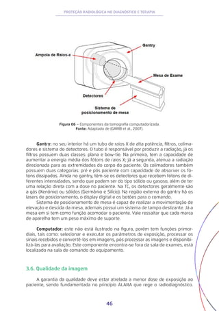 46
PROTEÇÃO RADIOLÓGICA NO DIAGNÓSTICO E TERAPIA
Figura 06 – Componentes da tomografia computadorizada.
Fonte: Adaptado de (GARIB et al., 2007).
Gantry: no seu interior há um tubo de raios X de alta potência, filtros, colima-
dores e sistema de detectores. O tubo é responsável por produzir a radiação, já os
filtros possuem duas classes: plana e bow-tie. Na primeira, tem a capacidade de
aumentar a energia média dos fótons de raios X; já a segunda, atenua a radiação
direcionada para as extremidades do corpo do paciente. Os colimadores também
possuem duas categorias: pré e pós paciente com capacidade de absorver os fó-
tons dissipados. Ainda no gantry, têm-se os detectores que recebem fótons de di-
ferentes intensidades, sendo que podem ser do tipo sólido ou gasoso, além de ter
uma relação direta com a dose no paciente. Na TC, os detectores geralmente são
a gás (Xenônio) ou sólidos (Germânio e Silício). Na região externa do gantry há os
lasers de posicionamento, o display digital e os botões para o comando.
Sistema de posicionamento de mesa é capaz de realizar a movimentação de
elevação e descida da mesa, ademais possui um sistema de tampo deslizante. Já a
mesa em si tem como função acomodar o paciente. Vale ressaltar que cada marca
de aparelho tem um peso máximo de suporte.
Computador: este não está ilustrado na figura, porém tem funções primor-
diais, tais como: selecionar e executar os parâmetros de exposição, processar os
sinais recebidos e convertê-los em imagens, pós processar as imagens e disponibi-
lizá-las para avaliação. Este componente encontra-se fora da sala de exames, está
localizado na sala de comando do equipamento.
3.6. Qualidade da imagem
A garantia da qualidade deve estar atrelada a menor dose de exposição ao
paciente, sendo fundamentada no princípio ALARA que rege o radiodiagnóstico.
 