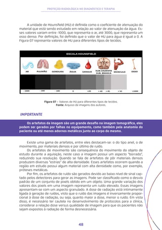 48
PROTEÇÃO RADIOLÓGICA NO DIAGNÓSTICO E TERAPIA
A unidade de Hounsfield (HU) é definida como o coeficiente de atenuação do
material que está sendo estudado em relação ao valor de atenuação da água. Es-
ses valores variam entre -1000, que representa o ar, até 3000, que representa um
osso denso. Por definição, foi definido que o valor de HU para água é igual a 0. A
Figura 07 representa valores de HU para diferentes tipos de tecidos.
Figura 07 – Valores de HU para diferentes tipos de tecidos.
Fonte: Arquivo de imagens dos autores.
IMPORTANTE
Os artefatos da imagem são um grande desafio na imagem tomográfica, eles
podem ser gerados por falhas no equipamento, como também pela anatomia do
paciente ou até menos adornos metálicos junto ao corpo do mesmo.
Existe uma gama de artefatos, entre eles destacam-se: o do tipo anel, o de
movimento, por materiais densos e por último de ruído.
Os artefatos de movimento são consequência do movimento do objeto de
estudo durante a aquisição, neste caso a imagem possui um aspecto “borrado”,
reduzindo sua resolução. Quando se fala de artefatos de pôr materiais densos
produzem diversas “estrias” de alta densidade. Esses artefatos ocorrem quando a
região em estudo possui algum material com alta densidade como, por exemplo,
próteses metálicas.
Por fim, os artefatos de ruído são gerados devido ao baixo nível de sinal cap-
tado pelos detectores para gerar as imagens. Pode ser classificado como o desvio
padrão de um conjunto de pixels obtido em um objeto. Uma grande variação dos
valores dos pixels em uma imagem representa um ruído elevado. Essas imagens
apresentam-se com um aspecto granulado. A dose de radiação está intimamente
ligada à geração de ruídos, visto que o ruído das imagens é inversamente propor-
cional à dose de radiação, ou seja, quanto maior a dose, menor o ruído. Em vista
disso, é necessário ter cautela no desenvolvimento de protocolos para a clínica,
considerar a relação dose versus qualidade de imagem para que os pacientes não
sejam expostos à radiação de forma desnecessária.
 