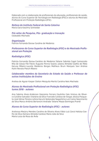 5
PROTEÇÃO RADIOLÓGICA NO DIAGNÓSTICO E TERAPIA
Elaborado com a colaboração de profissionais da educação, profissionais de saúde,
alunos do Curso Superior de Tecnologia em Radiologia (IFSC) e alunos do Mestrado
Profissional em Proteção Radiológica (IFSC).
Reitora do Instituto Federal de Santa Catarina
Maria Clara Kaschny Schineider
Pró-reitor de Pesquisa, Pós- graduação e Inovação
Clodoaldo Machado
Organização
Patrícia Fernanda Dorow Caroline de Medeiros
Professores do Curso Superior de Radiologia (IFSC) e do Mestrado Profis-
sional em Proteção
Radiológica (IFSC)
Patrícia Fernanda Dorow Caroline de Medeiros Tatiane Sabriela Cagol Camozzato
Rita de Cássia Flôr Flávio Augusto Penna Soares Juliana Almeida Coelho de Melo
Gerusa Ribeiro 
Laurete Medeiros Borges Matheus Brum Marques Savi Andrea
Huhn Renata Piesch Ribeiro
Colaborador membro da Secretaria do Estado da Saúde e Professor de
outras Instituições de Ensino
Andrea de Aguiar Kasper Cleiton Mesquita Martio Carolina Neis Machado
Alunos do Mestrado Profissional em Proteção Radiológica (IFSC)
turma 2018 - autores
Ana Sabrina Alves Anderson Giaccomo Ferraro Coutinho Caio Vinicius de Olivei-
ra Caroline Salvador Charlene da Silva Franciele Cardoso de Vargas Jéssica Pasque-
ta José Gilmar Pereira Leticia Harumi Watanabe Nagashima Luiz Carlos Nascimento
da Silva Marco Antônio Bertoncini Andrade Tatiane Mayla Domingos Prandi
Alunos do Curso Superior de Radiologia (IFSC) - autores
Andressa Marjory Mendes Caroline de Oliveira Alves Fábio Luiz Zanzi Heloisa Coe-
lho da Silva Itamara Almeida Cardoso Maria Júlia da Silva
Maria Luiza da Rosa de Ávila
 