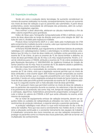 50
PROTEÇÃO RADIOLÓGICA NO DIAGNÓSTICO E TERAPIA
3.8. Exposição à radiação
Tendo em vista a evolução desta tecnologia, há aumento considerável no
número de exames realizados no mundo, consequentemente, houve um aumento
nos níveis de dose de radiação a que os pacientes são submetidos. A partir dessa
problemática, existe necessidade de otimização dos protocolos, além do cumpri-
mento das legislações vigentes.
Para estimar a dose absorvida, adotaram-se cálculos matemáticos a fim de
obter valores específicos para grandezas.
Índice de Dose para Tomografia Computadorizada (CTDI) é definida como a
soma da dose absorvida ao longo da direção axial para uma rotação de 360º do
tubo de raios X, dividido pela espessura irradiada.
Produto Dose Comprimento (DLP) é o valor dado pela multiplicação do CTDI
pelo comprimento irradiado durante o exame, valor que representa o total de dose
absorvido pelo paciente em todo o exame.
A Portaria 453/98 ANVISA, que regulamenta as diretrizes básicas de proteção
radiológica em radiodiagnóstico médico e odontológico no âmbito nacional, esta-
belece que 50 mGy é o nível de dose média em múltiplos cortes permitido para o
exame de TC de crânio. Já para os exames de TC de coluna lombar e abdome, os
níveis de dose permitidos são de 35 mGy e 25 mGy respectivamente. Porém, o ní-
vel de referência para o CTDIVOL atribuído a exames de TC de crânio estabelecidos
pela Resolução Normativa nº 002/DIVS/SES da Vigilância Estadual do Estado de
Santa Catarina é de 70 mGy. Para os exames de TC de abdome adulto e pediátrico,
os níveis são respectivamente 25 mGy e 20 mGy.
Devido a isso, há a necessidade de constante otimização dos protocolos de
exames de TC de crânio, visto que a legislação nacional permite que os níveis de
dose atribuídos a este exame sejam 30% maiores quando comparados ao exame
de TC de coluna lombar, que é o segundo procedimento com maior nível de dose
permitido. E tendo em vista a legislação estadual do Estado de Santa Catarina, este
nível de dose sobe para 64% quando comparado ao exame de TC de abdome adul-
to, que é o segundo exame com o mais elevado nível de dose permitido.
Os TC possuem meios que permitem estimar os níveis de dose de radiação a
que os pacientes são expostos durante os exames. Ao selecionar o tipo de exame
e os parâmetros de protocolo, tais como: kVp, mA, tempo de rotação do tubo, pitch
e colimação, algoritmos matemáticos previamente programados conseguem cal-
cular e indicar os valores do CTDIVOL e DLP que serão utilizados no exame, antes
mesmo da exposição.
Por se tratar de equipamento emissor de radiação ionizante, devem ser se-
guidos todos os cuidados de radioproteção já utilizados nos raios X, como uso de
vestimentas de proteção individual, e especial atenção a pacientes gestantes.
A proteção radiológica mais eficaz é a que está incorporada no dia a dia da
rotina de trabalho. Para que isso ocorra corretamente nos moldes da lei, é neces-
sária a educação continuada e o constante treinamento das equipes de trabalho.
O trabalhador consciente dos riscos inerentes ao uso das radiações ionizantes irá
proteger os pacientes como a si mesmo dos riscos potenciais, além de se tornar um
multiplicador do conhecimento.
 