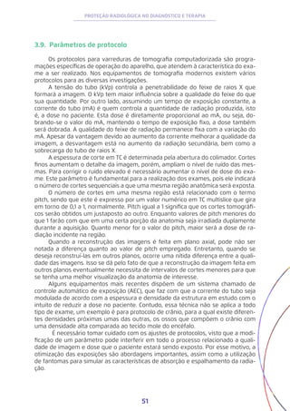 51
PROTEÇÃO RADIOLÓGICA NO DIAGNÓSTICO E TERAPIA
3.9. Parâmetros de protocolo
Os protocolos para varreduras de tomografia computadorizada são progra-
mações específicas de operação do aparelho, que atendem à característica do exa-
me a ser realizado. Nos equipamentos de tomografia modernos existem vários
protocolos para as diversas investigações.
A tensão do tubo (kVp) controla a penetrabilidade do feixe de raios X que
formará a imagem. O kVp tem maior influência sobre a qualidade do feixe do que
sua quantidade. Por outro lado, assumindo um tempo de exposição constante, a
corrente do tubo (mA) é quem controla a quantidade de radiação produzida, isto
é, a dose no paciente. Esta dose é diretamente proporcional ao mA, ou seja, do-
brando-se o valor do mA, mantendo o tempo de exposição fixo, a dose também
será dobrada. A qualidade do feixe de radiação permanece fixa com a variação do
mA. Apesar da vantagem devido ao aumento da corrente melhorar a qualidade da
imagem, a desvantagem está no aumento da radiação secundária, bem como a
sobrecarga do tubo de raios X.
A espessura de corte em TC é determinada pela abertura do colimador. Cortes
finos aumentam o detalhe da imagem, porém, ampliam o nível de ruído das mes-
mas. Para corrigir o ruído elevado é necessário aumentar o nível de dose do exa-
me. Este parâmetro é fundamental para a realização dos exames, pois ele indicará
o número de cortes sequenciais a que uma mesma região anatômica será exposta.
O número de cortes em uma mesma região está relacionado com o termo
pitch, sendo que este é expresso por um valor numérico em TC multislice que gira
em torno de 0,1 a 1, normalmente. Pitch igual a 1 significa que os cortes tomográfi-
cos serão obtidos um justaposto ao outro. Enquanto valores de pitch menores do
que 1 farão com que em uma certa porção da anatomia seja irradiada duplamente
durante a aquisição. Quanto menor for o valor do pitch, maior será a dose de ra-
diação incidente na região.
Quando a reconstrução das imagens é feita em plano axial, pode não ser
notada a diferença quanto ao valor de pitch empregado. Entretanto, quando se
deseja reconstruí-las em outros planos, ocorre uma nítida diferença entre a quali-
dade das imagens. Isso se dá pelo fato de que a reconstrução da imagem feita em
outros planos eventualmente necessita de intervalos de cortes menores para que
se tenha uma melhor visualização da anatomia de interesse.
Alguns equipamentos mais recentes dispõem de um sistema chamado de
controle automático de exposição (AEC), que faz com que a corrente do tubo seja
modulada de acordo com a espessura e densidade da estrutura em estudo com o
intuito de reduzir a dose no paciente. Contudo, essa técnica não se aplica a todo
tipo de exame, um exemplo é para protocolo de crânio, para a qual existe diferen-
tes densidades próximas umas das outras, os ossos que compõem o crânio com
uma densidade alta comparada ao tecido mole do encéfalo.
	É necessário tomar cuidado com os ajustes de protocolos, visto que a modi-
ficação de um parâmetro pode interferir em todo o processo relacionado a quali-
dade de imagem e dose que o paciente estará sendo exposto. Por esse motivo, a
otimização das exposições são abordagens importantes, assim como a utilização
de fantomas para simular as características de absorção e espalhamento da radia-
ção.
 