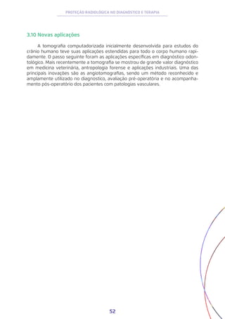 52
PROTEÇÃO RADIOLÓGICA NO DIAGNÓSTICO E TERAPIA
3.10 Novas aplicações
A tomografia computadorizada inicialmente desenvolvida para estudos do
crânio humano teve suas aplicações estendidas para todo o corpo humano rapi-
damente. O passo seguinte foram as aplicações específicas em diagnóstico odon-
tológico. Mais recentemente a tomografia se mostrou de grande valor diagnóstico
em medicina veterinária, antropologia forense e aplicações industriais. Uma das
principais inovações são as angiotomografias, sendo um método reconhecido e
amplamente utilizado no diagnostico, avaliação pré-operatória e no acompanha-
mento pós-operatório dos pacientes com patologias vasculares.
 