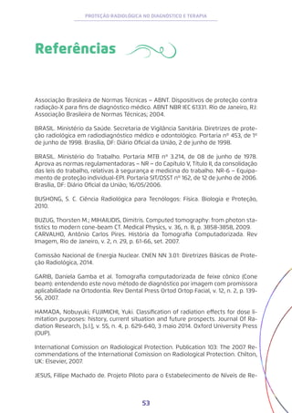 53
PROTEÇÃO RADIOLÓGICA NO DIAGNÓSTICO E TERAPIA
Associação Brasileira de Normas Técnicas − ABNT. Dispositivos de proteção contra
radiação-X para fins de diagnóstico médico. ABNT NBR IEC 61331. Rio de Janeiro, RJ:
Associação Brasileira de Normas Técnicas; 2004.
BRASIL. Ministério da Saúde. Secretaria de Vigilância Sanitária. Diretrizes de prote-
ção radiológica em radiodiagnóstico médico e odontológico. Portaria nº 453, de 1º
de junho de 1998. Brasília, DF: Diário Oficial da União, 2 de junho de 1998.
BRASIL. Ministério do Trabalho. Portaria MTB nº 3.214, de 08 de junho de 1978.
Aprova as normas regulamentadoras − NR − do Capítulo V, Título II, da consolidação
das leis do trabalho, relativas à segurança e medicina do trabalho. NR-6 − Equipa-
mento de proteção individual-EPI. Portaria SIT/DSST nº 162, de 12 de junho de 2006.
Brasília, DF: Diário Oficial da União; 16/05/2006.
BUSHONG, S. C. Ciência Radiológica para Tecnólogos: Física. Biologia e Proteção,
2010.
BUZUG, Thorsten M.; MIHAILIDIS, Dimitris. Computed tomography: from photon sta-
tistics to modern cone-beam CT. Medical Physics, v. 36, n. 8, p. 3858-3858, 2009.
CARVALHO, Antônio Carlos Pires. História da Tomografia Computadorizada. Rev
Imagem, Rio de Janeiro, v. 2, n. 29, p. 61-66, set. 2007.
Comissão Nacional de Energia Nuclear. CNEN NN 3.01: Diretrizes Básicas de Prote-
ção Radiológica, 2014.
GARIB, Daniela Gamba et al. Tomografia computadorizada de feixe cônico (Cone
beam): entendendo este novo método de diagnóstico por imagem com promissora
aplicabilidade na Ortodontia. Rev Dental Press Ortod Ortop Facial, v. 12, n. 2, p. 139-
56, 2007.
HAMADA, Nobuyuki; FUJIMICHI, Yuki. Classification of radiation effects for dose li-
mitation purposes: history, current situation and future prospects. Journal Of Ra-
diation Research, [s.l.], v. 55, n. 4, p. 629-640, 3 maio 2014. Oxford University Press
(OUP).
International Comission on Radiological Protection. Publication 103: The 2007 Re-
commendations of the International Comission on Radiological Protection. Chilton,
UK: Elsevier, 2007.
JESUS, Fillipe Machado de. Projeto Piloto para o Estabelecimento de Níveis de Re-
Referências
 