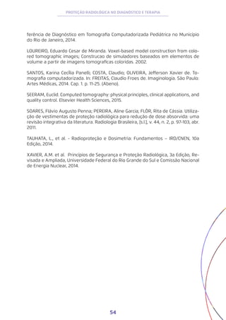 54
PROTEÇÃO RADIOLÓGICA NO DIAGNÓSTICO E TERAPIA
ferência de Diagnóstico em Tomografia Computadorizada Pediátrica no Município
do Rio de Janeiro, 2014.
LOUREIRO, Eduardo Cesar de Miranda. Voxel-based model construction from colo-
red tomographic images; Construcao de simuladores baseados em elementos de
volume a partir de imagens tomograficas coloridas. 2002.
SANTOS, Karina CecÍlia Panelli; COSTA, Claudio; OLIVEIRA, Jefferson Xavier de. To-
mografia computadorizada. In: FREITAS, Claudio Froes de. Imaginologia. São Paulo:
Artes Médicas, 2014. Cap. 1. p. 11-25. (Abeno).
SEERAM, Euclid. Computed tomography: physical principles, clinical applications, and
quality control. Elsevier Health Sciences, 2015.
SOARES, Flávio Augusto Penna; PEREIRA, Aline Garcia; FLÔR, Rita de Cássia. Utiliza-
ção de vestimentas de proteção radiológica para redução de dose absorvida: uma
revisão integrativa da literatura. Radiologia Brasileira, [s.l.], v. 44, n. 2, p. 97-103, abr.
2011.
TAUHATA, L., et al. - Radioproteção e Dosimetria: Fundamentos – IRD/CNEN, 10a
Edição, 2014.
XAVIER, A.M. et al. Princípios de Segurança e Proteção Radiológica, 3a Edição, Re-
visada e Ampliada, Universidade Federal do Rio Grande do Sul e Comissão Nacional
de Energia Nuclear, 2014.
 